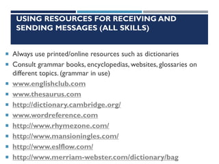 USING RESOURCES FOR RECEIVING AND
SENDING MESSAGES (ALL SKILLS)
 Always use printed/online resources such as dictionaries
 Consult grammar books, encyclopedias, websites, glossaries on
different topics. (grammar in use)
 www.englishclub.com
 www.thesaurus.com
 http://dictionary.cambridge.org/
 www.wordreference.com
 http://www.rhymezone.com/
 http://www.mansioningles.com/
 http://www.eslflow.com/
 http://www.merriam-webster.com/dictionary/bag
 