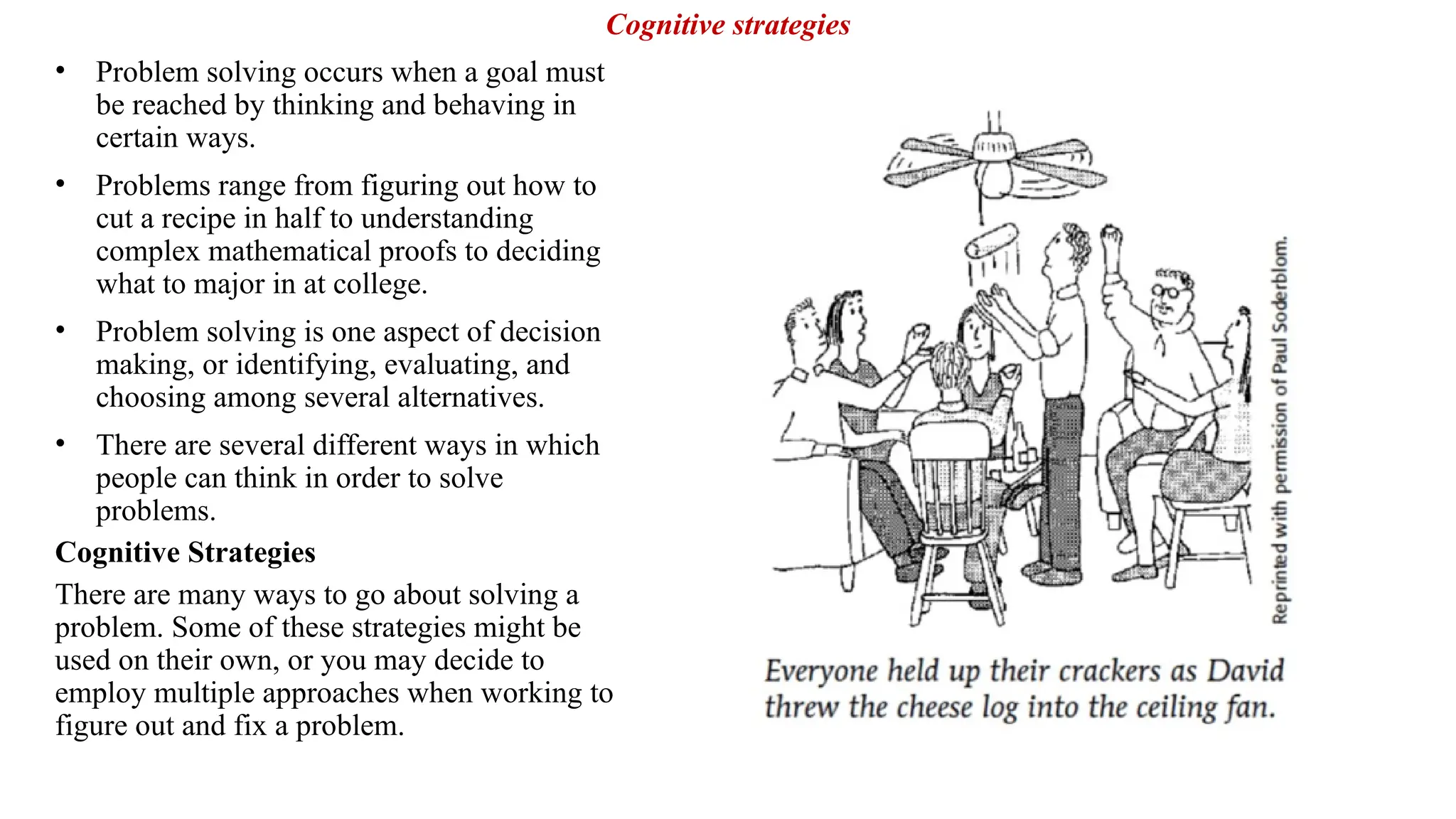 • Problem solving occurs when a goal must
be reached by thinking and behaving in
certain ways.
• Problems range from figuring out how to
cut a recipe in half to understanding
complex mathematical proofs to deciding
what to major in at college.
• Problem solving is one aspect of decision
making, or identifying, evaluating, and
choosing among several alternatives.
• There are several different ways in which
people can think in order to solve
problems.
Cognitive Strategies
There are many ways to go about solving a
problem. Some of these strategies might be
used on their own, or you may decide to
employ multiple approaches when working to
figure out and fix a problem.
Cognitive strategies
 