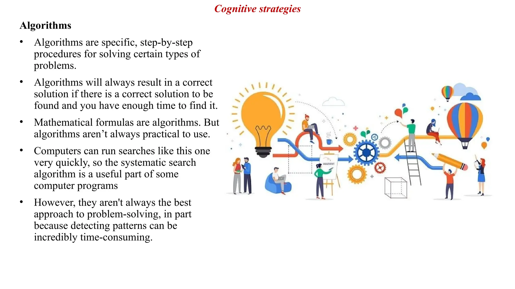 Algorithms
• Algorithms are specific, step-by-step
procedures for solving certain types of
problems.
• Algorithms will always result in a correct
solution if there is a correct solution to be
found and you have enough time to find it.
• Mathematical formulas are algorithms. But
algorithms aren’t always practical to use.
• Computers can run searches like this one
very quickly, so the systematic search
algorithm is a useful part of some
computer programs
• However, they aren't always the best
approach to problem-solving, in part
because detecting patterns can be
incredibly time-consuming.
Cognitive strategies
 