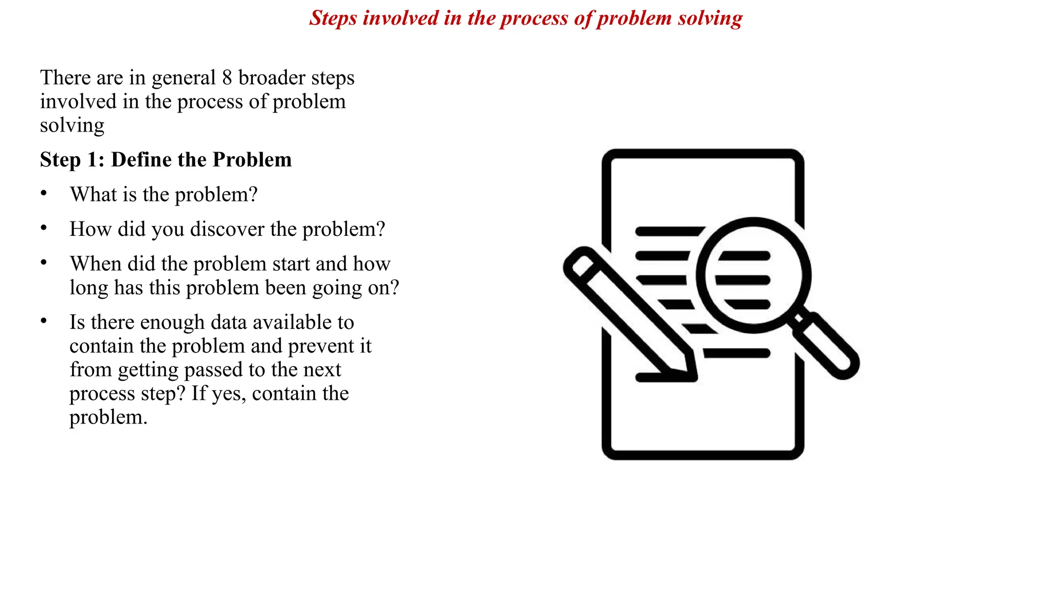 There are in general 8 broader steps
involved in the process of problem
solving
Step 1: Define the Problem
• What is the problem?
• How did you discover the problem?
• When did the problem start and how
long has this problem been going on?
• Is there enough data available to
contain the problem and prevent it
from getting passed to the next
process step? If yes, contain the
problem.
Steps involved in the process of problem solving
 