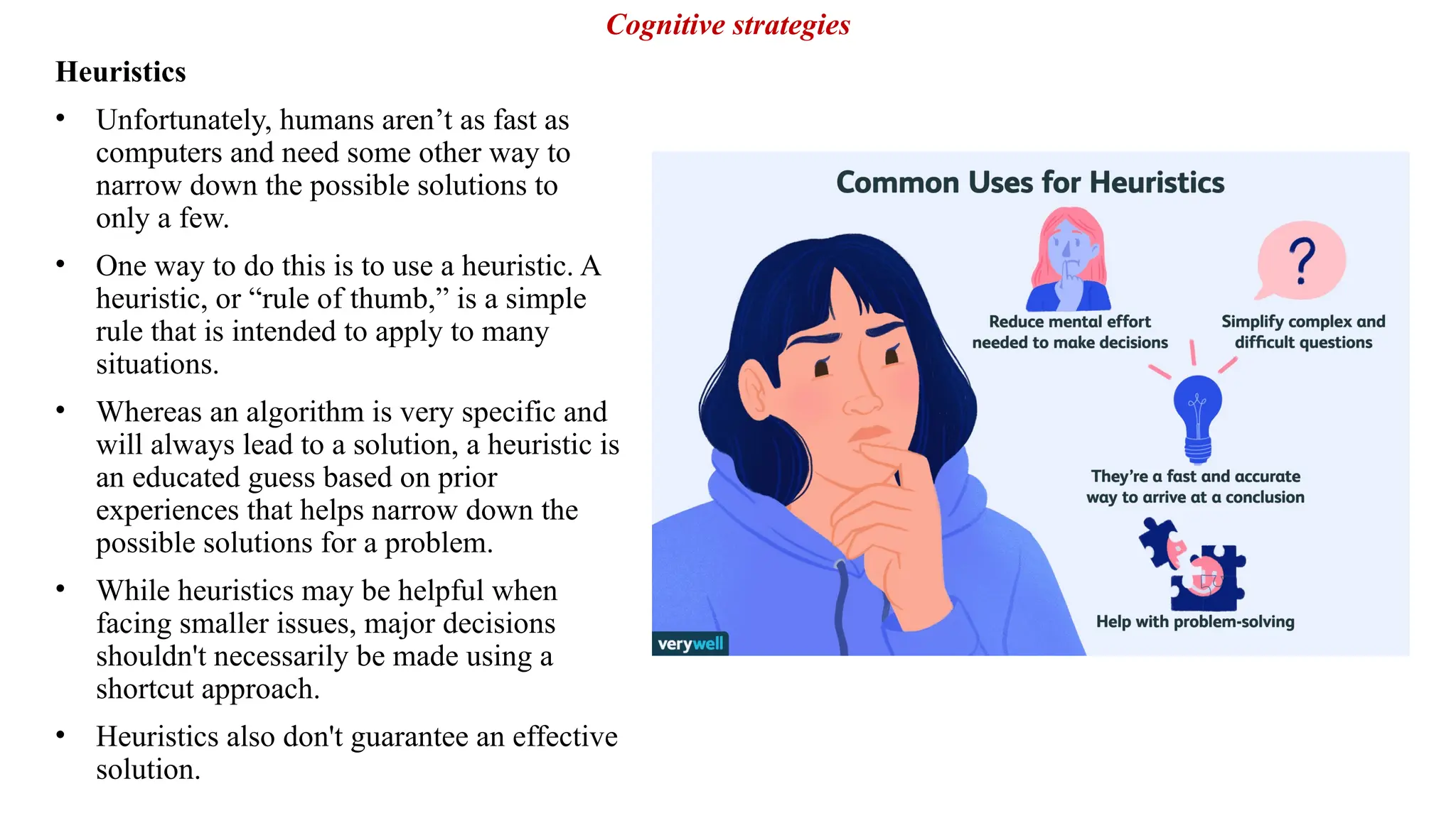 Heuristics
• Unfortunately, humans aren’t as fast as
computers and need some other way to
narrow down the possible solutions to
only a few.
• One way to do this is to use a heuristic. A
heuristic, or “rule of thumb,” is a simple
rule that is intended to apply to many
situations.
• Whereas an algorithm is very specific and
will always lead to a solution, a heuristic is
an educated guess based on prior
experiences that helps narrow down the
possible solutions for a problem.
• While heuristics may be helpful when
facing smaller issues, major decisions
shouldn't necessarily be made using a
shortcut approach.
• Heuristics also don't guarantee an effective
solution.
Cognitive strategies
 