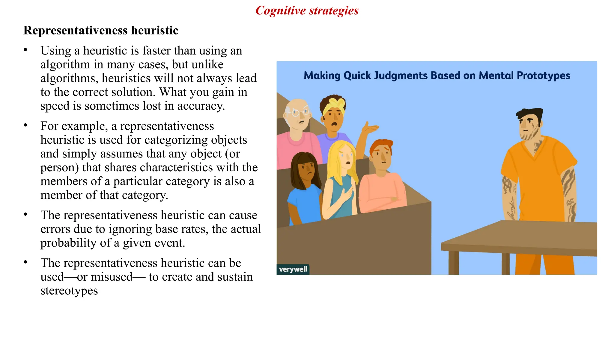 Representativeness heuristic
• Using a heuristic is faster than using an
algorithm in many cases, but unlike
algorithms, heuristics will not always lead
to the correct solution. What you gain in
speed is sometimes lost in accuracy.
• For example, a representativeness
heuristic is used for categorizing objects
and simply assumes that any object (or
person) that shares characteristics with the
members of a particular category is also a
member of that category.
• The representativeness heuristic can cause
errors due to ignoring base rates, the actual
probability of a given event.
• The representativeness heuristic can be
used—or misused— to create and sustain
stereotypes
Cognitive strategies
 