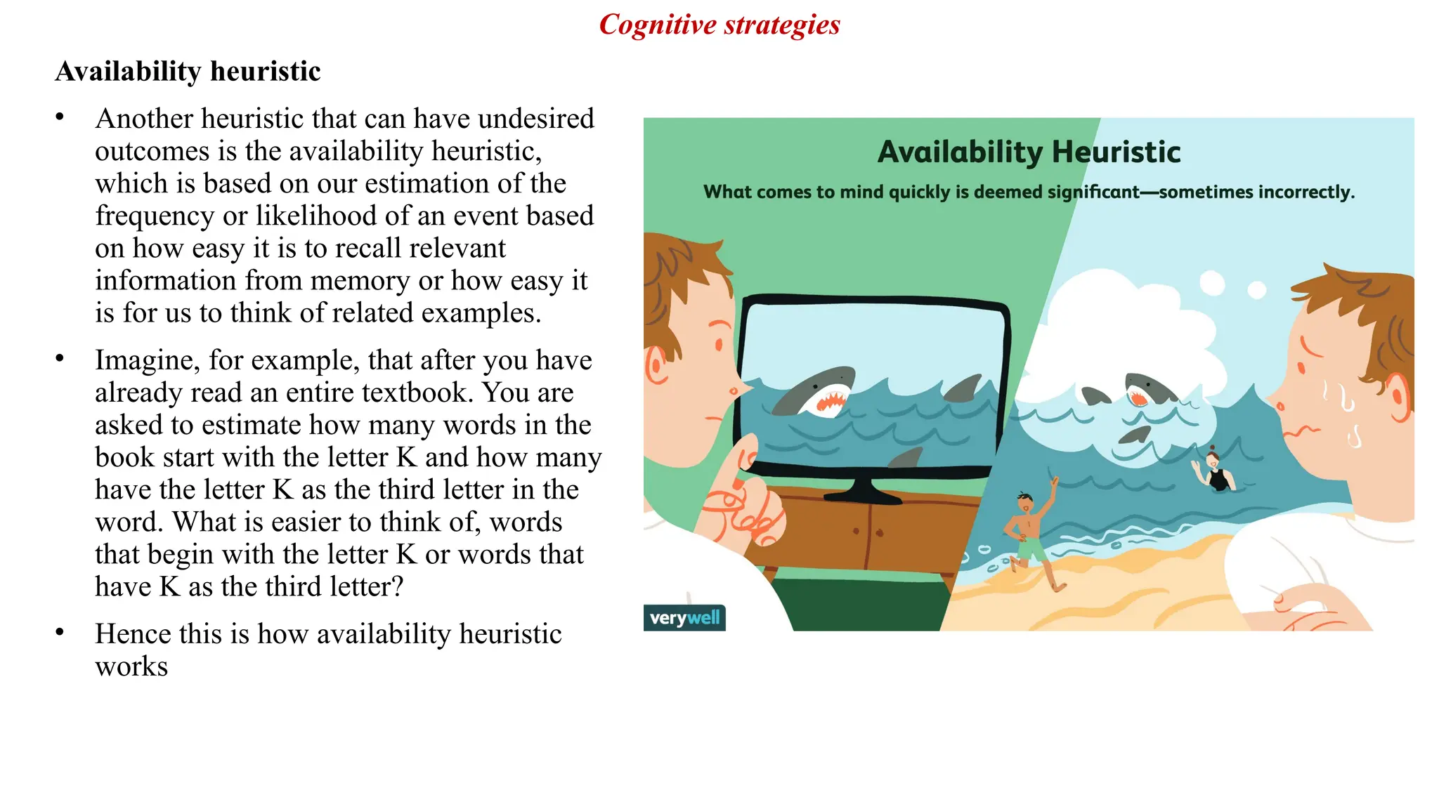 Availability heuristic
• Another heuristic that can have undesired
outcomes is the availability heuristic,
which is based on our estimation of the
frequency or likelihood of an event based
on how easy it is to recall relevant
information from memory or how easy it
is for us to think of related examples.
• Imagine, for example, that after you have
already read an entire textbook. You are
asked to estimate how many words in the
book start with the letter K and how many
have the letter K as the third letter in the
word. What is easier to think of, words
that begin with the letter K or words that
have K as the third letter?
• Hence this is how availability heuristic
works
Cognitive strategies
 