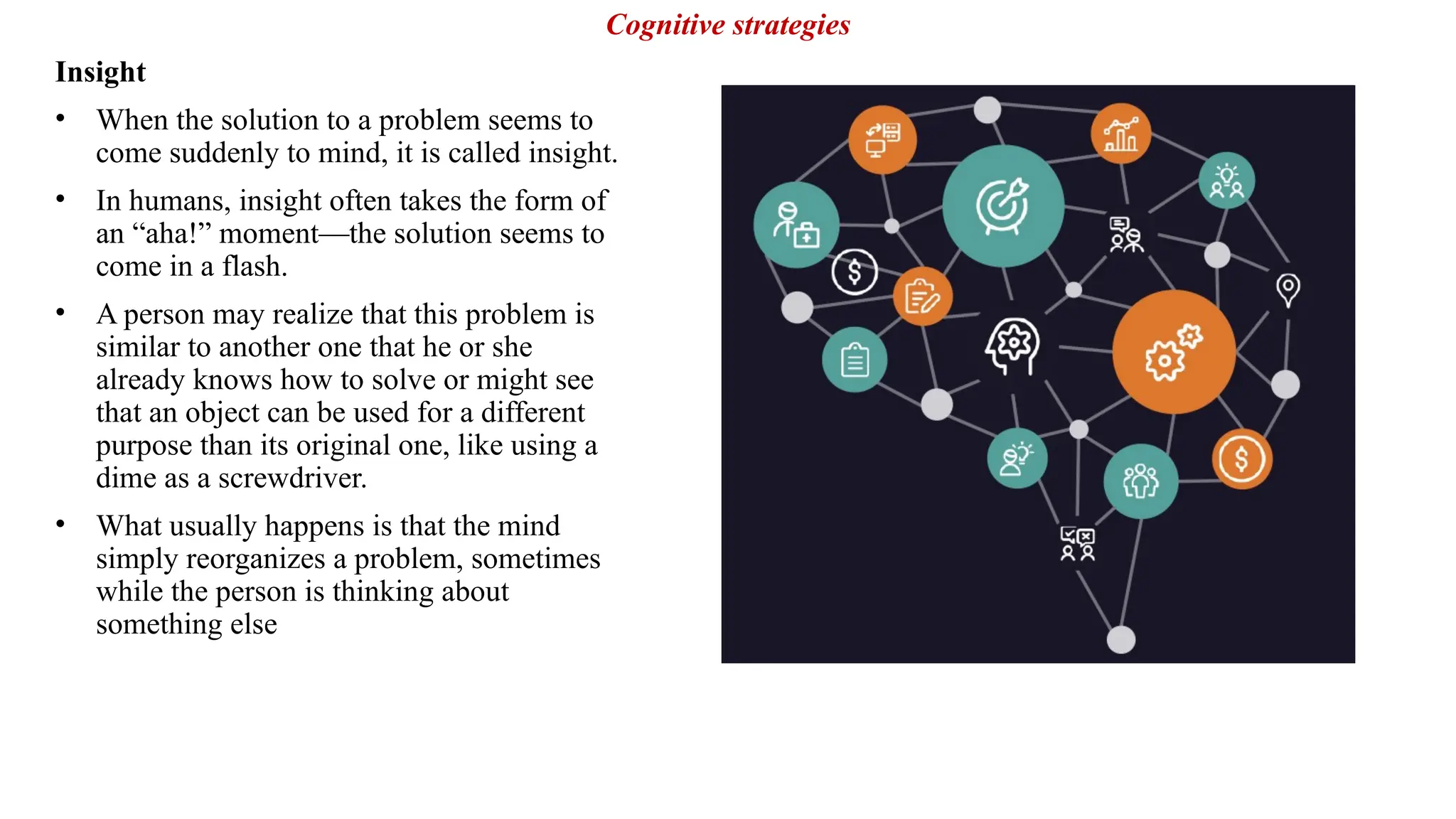 Insight
• When the solution to a problem seems to
come suddenly to mind, it is called insight.
• In humans, insight often takes the form of
an “aha!” moment—the solution seems to
come in a flash.
• A person may realize that this problem is
similar to another one that he or she
already knows how to solve or might see
that an object can be used for a different
purpose than its original one, like using a
dime as a screwdriver.
• What usually happens is that the mind
simply reorganizes a problem, sometimes
while the person is thinking about
something else
Cognitive strategies
 