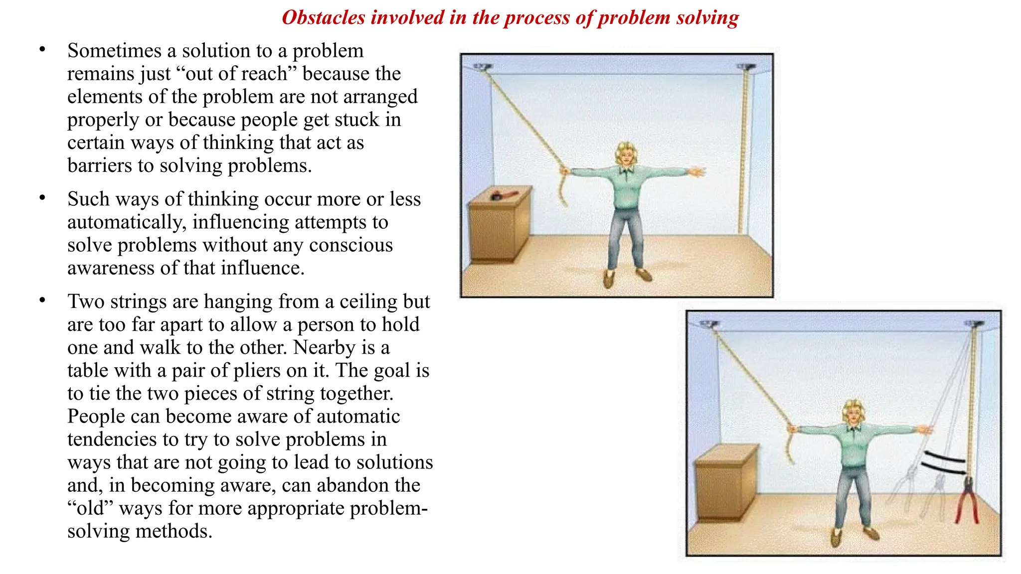 • Sometimes a solution to a problem
remains just “out of reach” because the
elements of the problem are not arranged
properly or because people get stuck in
certain ways of thinking that act as
barriers to solving problems.
• Such ways of thinking occur more or less
automatically, influencing attempts to
solve problems without any conscious
awareness of that influence.
• Two strings are hanging from a ceiling but
are too far apart to allow a person to hold
one and walk to the other. Nearby is a
table with a pair of pliers on it. The goal is
to tie the two pieces of string together.
People can become aware of automatic
tendencies to try to solve problems in
ways that are not going to lead to solutions
and, in becoming aware, can abandon the
“old” ways for more appropriate problem-
solving methods.
Obstacles involved in the process of problem solving
 