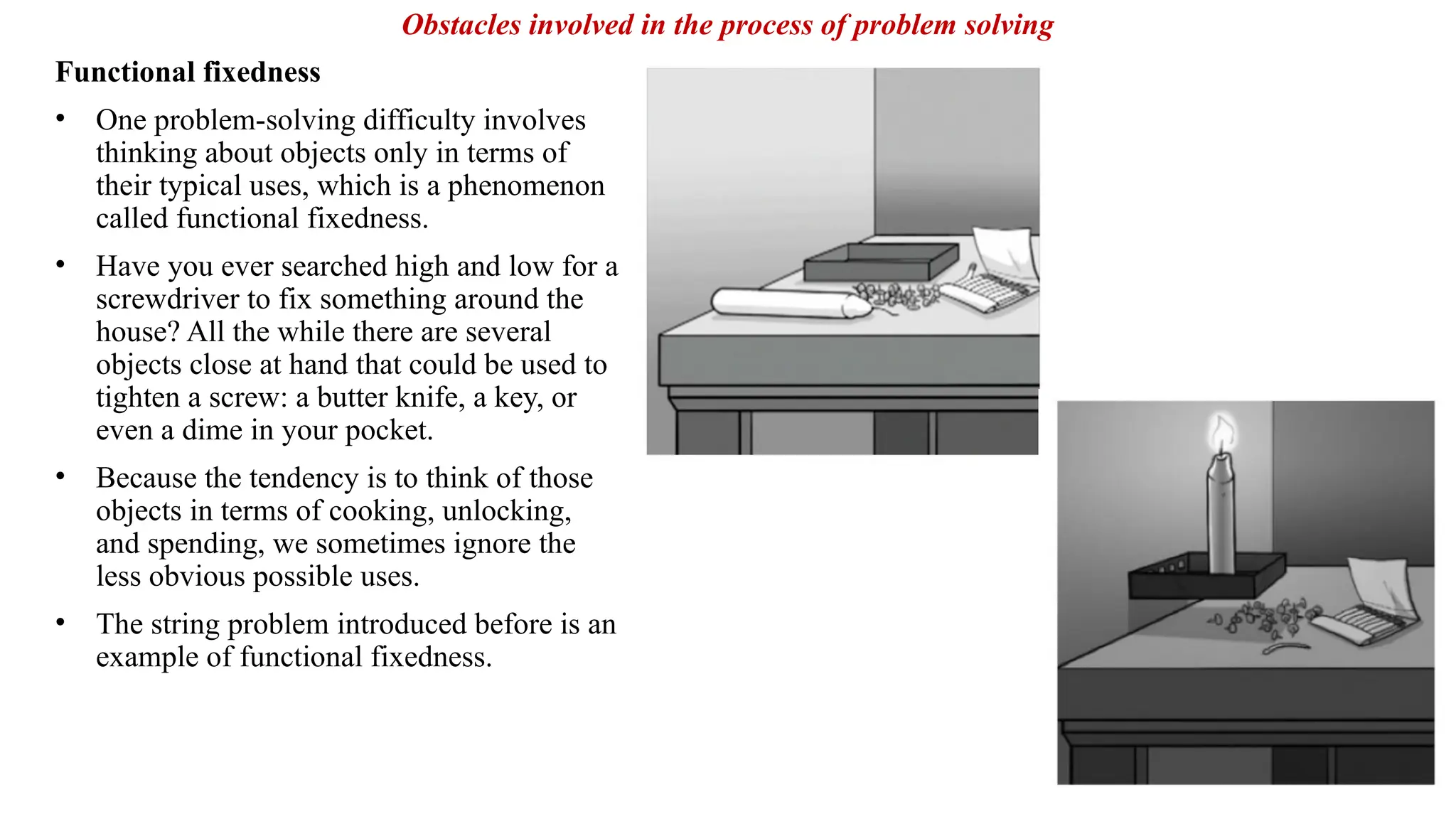 Functional fixedness
• One problem-solving difficulty involves
thinking about objects only in terms of
their typical uses, which is a phenomenon
called functional fixedness.
• Have you ever searched high and low for a
screwdriver to fix something around the
house? All the while there are several
objects close at hand that could be used to
tighten a screw: a butter knife, a key, or
even a dime in your pocket.
• Because the tendency is to think of those
objects in terms of cooking, unlocking,
and spending, we sometimes ignore the
less obvious possible uses.
• The string problem introduced before is an
example of functional fixedness.
Obstacles involved in the process of problem solving
 