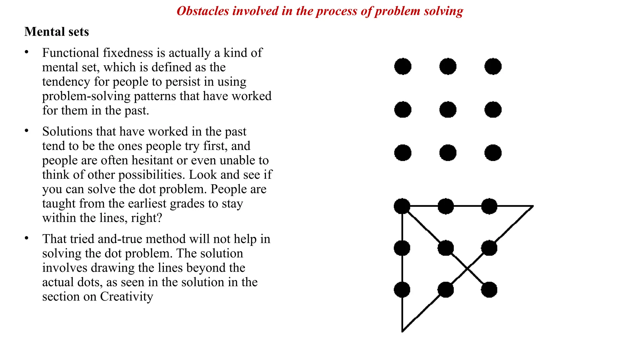 Mental sets
• Functional fixedness is actually a kind of
mental set, which is defined as the
tendency for people to persist in using
problem-solving patterns that have worked
for them in the past.
• Solutions that have worked in the past
tend to be the ones people try first, and
people are often hesitant or even unable to
think of other possibilities. Look and see if
you can solve the dot problem. People are
taught from the earliest grades to stay
within the lines, right?
• That tried and-true method will not help in
solving the dot problem. The solution
involves drawing the lines beyond the
actual dots, as seen in the solution in the
section on Creativity
Obstacles involved in the process of problem solving
 