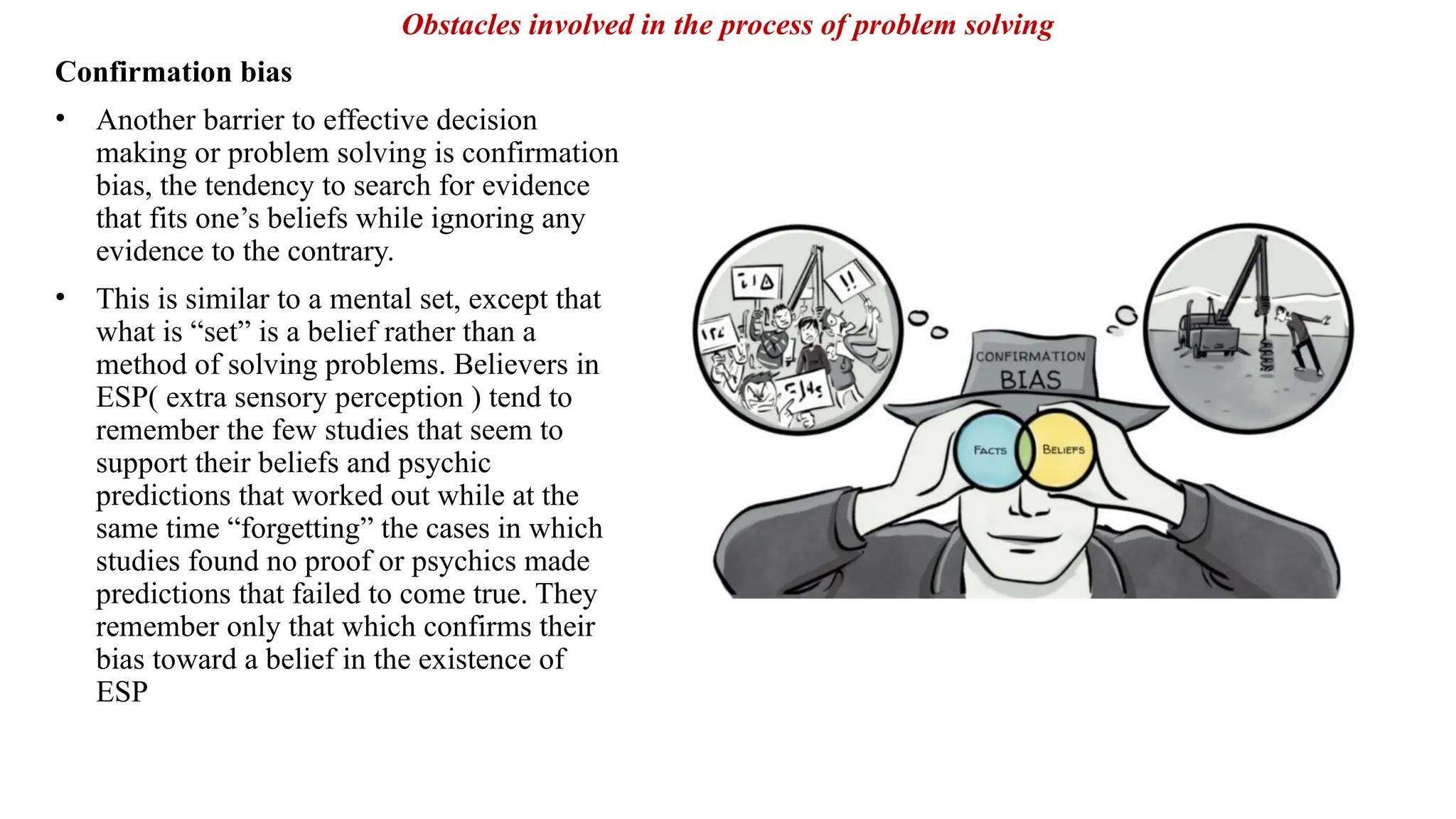 Confirmation bias
• Another barrier to effective decision
making or problem solving is confirmation
bias, the tendency to search for evidence
that fits one’s beliefs while ignoring any
evidence to the contrary.
• This is similar to a mental set, except that
what is “set” is a belief rather than a
method of solving problems. Believers in
ESP( extra sensory perception ) tend to
remember the few studies that seem to
support their beliefs and psychic
predictions that worked out while at the
same time “forgetting” the cases in which
studies found no proof or psychics made
predictions that failed to come true. They
remember only that which confirms their
bias toward a belief in the existence of
ESP
Obstacles involved in the process of problem solving
 