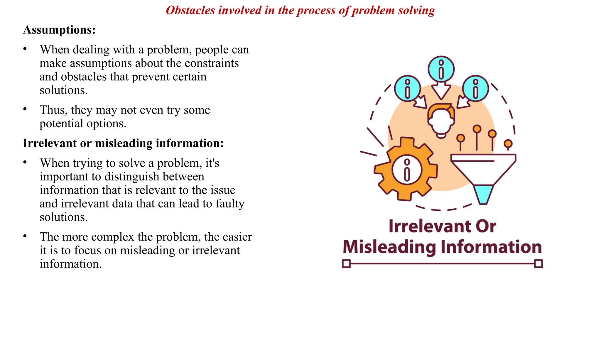 Assumptions:
• When dealing with a problem, people can
make assumptions about the constraints
and obstacles that prevent certain
solutions.
• Thus, they may not even try some
potential options.
Irrelevant or misleading information:
• When trying to solve a problem, it's
important to distinguish between
information that is relevant to the issue
and irrelevant data that can lead to faulty
solutions.
• The more complex the problem, the easier
it is to focus on misleading or irrelevant
information.
Obstacles involved in the process of problem solving
 