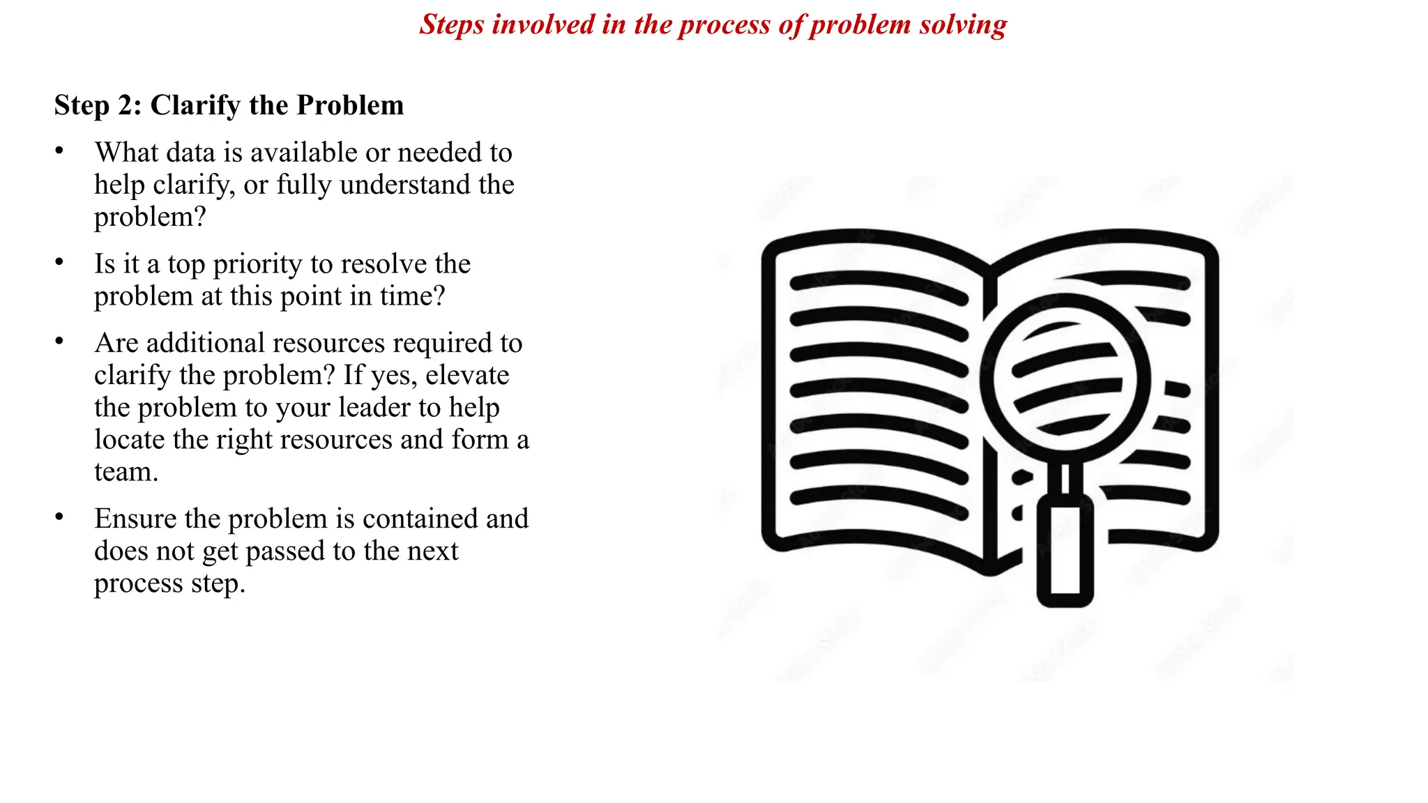 Step 2: Clarify the Problem
• What data is available or needed to
help clarify, or fully understand the
problem?
• Is it a top priority to resolve the
problem at this point in time?
• Are additional resources required to
clarify the problem? If yes, elevate
the problem to your leader to help
locate the right resources and form a
team.
• Ensure the problem is contained and
does not get passed to the next
process step.
Steps involved in the process of problem solving
 