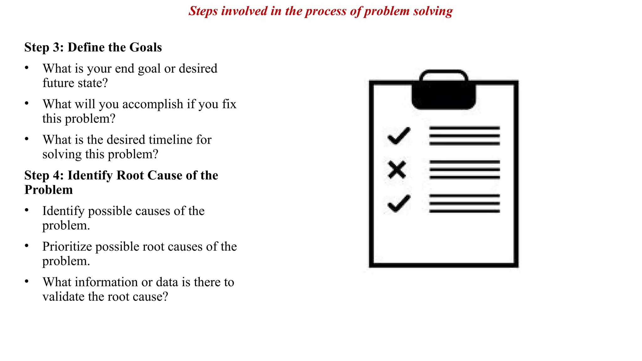 Step 3: Define the Goals
• What is your end goal or desired
future state?
• What will you accomplish if you fix
this problem?
• What is the desired timeline for
solving this problem?
Step 4: Identify Root Cause of the
Problem
• Identify possible causes of the
problem.
• Prioritize possible root causes of the
problem.
• What information or data is there to
validate the root cause?
Steps involved in the process of problem solving
 