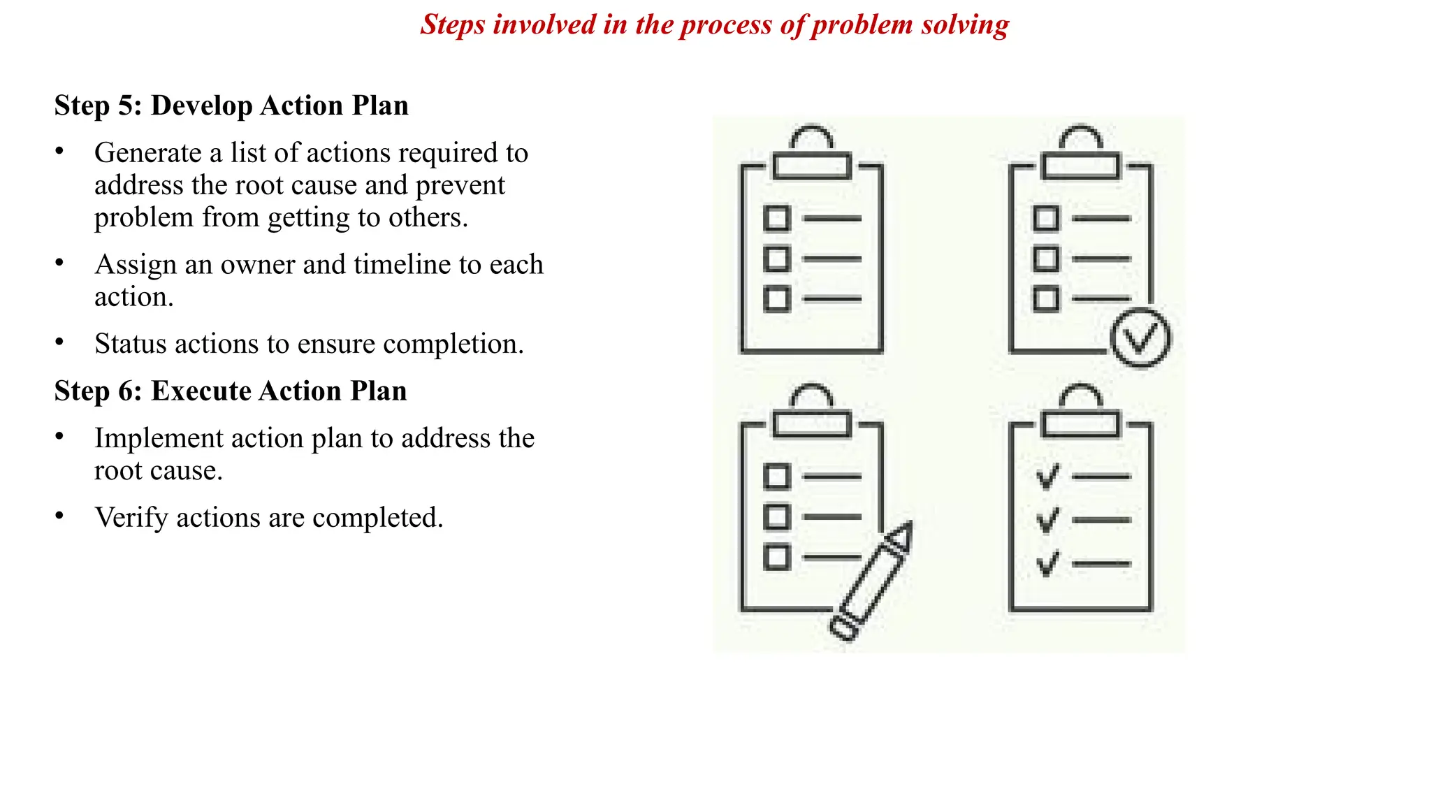 Step 5: Develop Action Plan
• Generate a list of actions required to
address the root cause and prevent
problem from getting to others.
• Assign an owner and timeline to each
action.
• Status actions to ensure completion.
Step 6: Execute Action Plan
• Implement action plan to address the
root cause.
• Verify actions are completed.
Steps involved in the process of problem solving
 