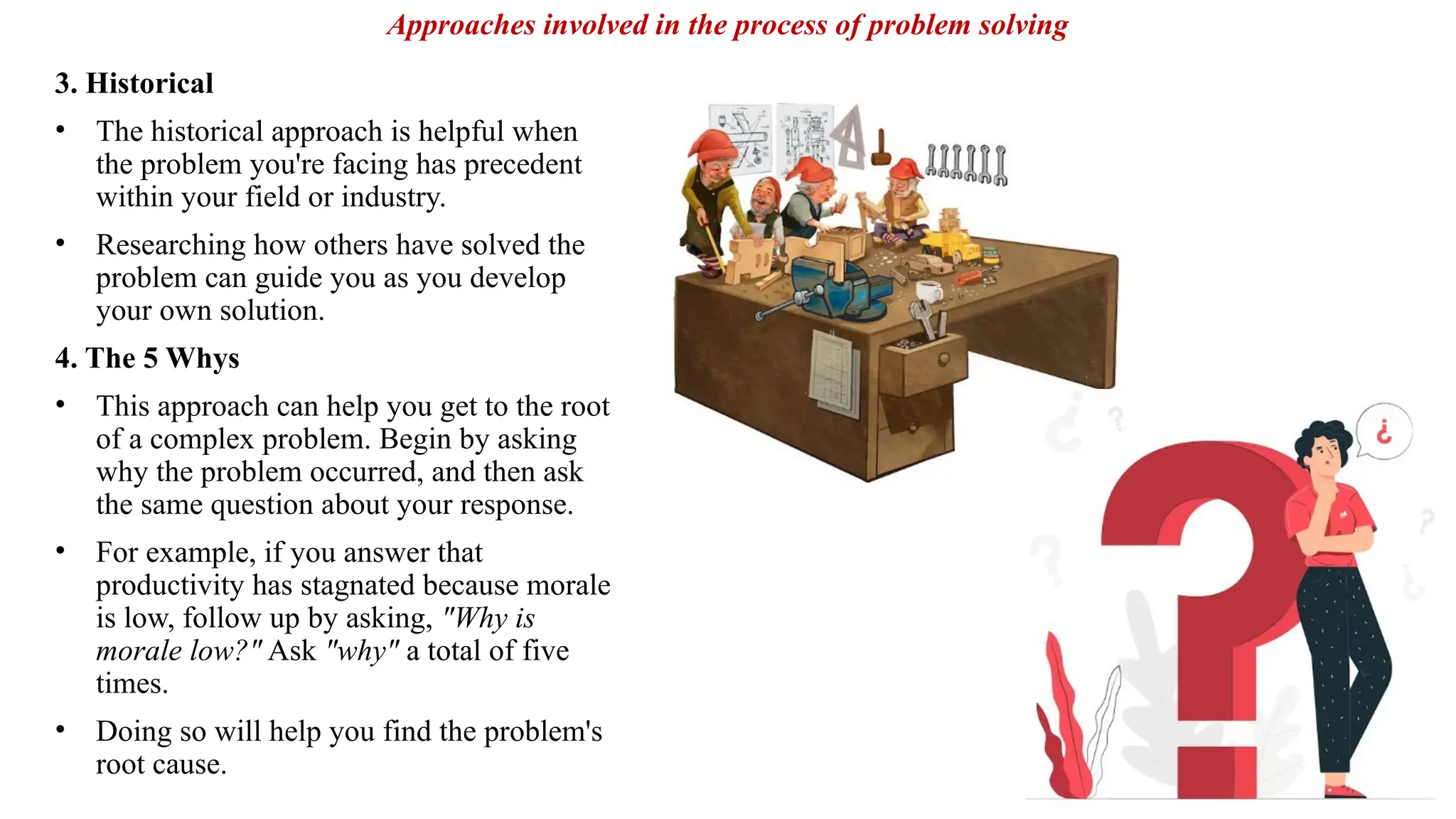 3. Historical
• The historical approach is helpful when
the problem you're facing has precedent
within your field or industry.
• Researching how others have solved the
problem can guide you as you develop
your own solution.
4. The 5 Whys
• This approach can help you get to the root
of a complex problem. Begin by asking
why the problem occurred, and then ask
the same question about your response.
• For example, if you answer that
productivity has stagnated because morale
is low, follow up by asking, "Why is
morale low?" Ask "why" a total of five
times.
• Doing so will help you find the problem's
root cause.
Approaches involved in the process of problem solving
 