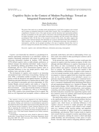 Cognitive Styles in the Context of Modern Psychology: Toward an
Integrated Framework of Cognitive Style
Maria Kozhevnikov
George Mason University
The goals of this article are to elucidate trends and perspectives in the field of cognitive style research
and to propose an integrated framework to guide future research. This is accomplished by means of a
comprehensive literature review of the major advances and the theoretical and experimental problems
that have accumulated over the years and by a discussion of the promising theoretical models that can
be further developed, in part, with modern neuroscience techniques and with research from different
psychological fields. On the basis of the research reviewed in this article, the author suggests that
cognitive styles represent heuristics that individuals use to process information about their environment.
These heuristics can be identified at multiple levels of information processing, from perceptual to
metacognitive, and they can be grouped according to the type of regulatory function they exert on
processes ranging from automatic data encoding to conscious executive allocation of cognitive resources.
Keywords: cognitive style, individual differences, information processing, metacognition
Cognitive style historically has referred to a psychological di-
mension representing consistencies in an individual’s manner of
cognitive functioning, particularly with respect to acquiring and
processing information (Ausburn & Ausburn, 1978). Messick
(1976) defined cognitive styles as stable attitudes, preferences, or
habitual strategies that determine individuals’ modes of perceiv-
ing, remembering, thinking, and problem solving. Witkin, Moore,
Goodenough, and Cox (1977) characterized cognitive styles as
individual differences in the way people perceive, think, solve
problems, learn, and relate to others.
The development of cognitive style research is an interesting
and paradoxical topic in the history of psychology. Starting in the
early 1950s, a tremendous number of studies on style types ap-
peared in both the theoretical and applied literature, all aimed at
identifying individual differences in cognition that are stable, value
free, and related to personality and social relationships. In 1954,
Gardner Murphy assessed cognitive style studies as “a huge for-
ward step in the understanding of the relations of personalities to
their environment . . . a new step toward the maturity of American
psychological science” (in Witkin et al., 1954, p. xx). Nevertheless,
in the 1970s, cognitive style research began to lose its appeal. The
field was left fragmented and incomplete, without a coherent and
practically useful theory and with no understanding of how cog-
nitive styles were related to other psychological constructs and to
cognitive science theories.
At the present time, many cognitive scientists would agree that
research on cognitive styles has reached an impasse. In their view,
although individual differences in cognitive functioning do exist,
their effects are often overwhelmed by other factors, such as
general abilities and cognitive constraints that all human minds
have in common. The paradox of the current situation is that
interest in building a coherent theory of cognitive styles remains at
a low level among researchers in the cognitive sciences; however,
investigators in numerous applied fields have found that cognitive
style can be a better predictor of an individual’s success in a
particular situation than general intelligence or situational factors.
In the field of industrial and organizational psychology, cognitive
style is considered a fundamental factor determining both individ-
ual and organizational behavior (e.g., Streufert & Nogami, 1989;
Sadler-Smith & Badger, 1998; Talbot, 1989) and a critical variable
in personnel selection, internal communications, career guidance,
counseling, and conflict management (Hayes & Allinson, 1994). In
the field of education, researchers have argued that cognitive styles
have predictive power for academic achievement beyond general
abilities (e.g., Sternberg & Zhang, 2001).
The intent of this article is to review the major advances as well
as the significant theoretical and experimental problems that have
accumulated in the field. First, I describe “basic” research on
cognitive style, which focuses on individual differences in the
cognitive processes involved in simple perceptual and sorting
tasks. Second, I review cognitive styles related to more complex
tasks (e.g., problem solving, decision making, and judgment),
described by researchers in applied fields such as management,
psychotherapy, and education. Third, I explore trends in cognitive
style research that have emerged to examine superordinate cogni-
tive styles (metastyles), defining the extent to which individuals
exhibit flexibility and self-monitoring in their choice of styles.
Fourth, I describe studies aimed at integrating different cognitive
This material is based on work supported by the National Science
Foundation, conducted while the author was employed at the Foundation.
Any opinions, findings, and conclusions or recommendations expressed in
this material are those of the author and do not necessarily reflect the views
of the National Science Foundation. I thank Valentyna Moskvina for her
help in organizing the materials for this review, for inspiration, and in
particular, for bringing to my attention the Eastern European literature on
cognitive styles. I also thank Jennifer Shephard for her fruitful comments
and discussion.
Correspondence concerning this article should be addressed to Maria
Kozhevnikov, George Mason University, Psychology Department, David
King Hall, MSN 3F5, 4400 University Drive, Fairfax, VA 22030-4444.
E-mail: mkozhevn@gmu.edu
Psychological Bulletin Copyright 2007 by the American Psychological Association
2007, Vol. 133, No. 3, 464–481 0033-2909/07/$12.00 DOI: 10.1037/0033-2909.133.3.464
464
 