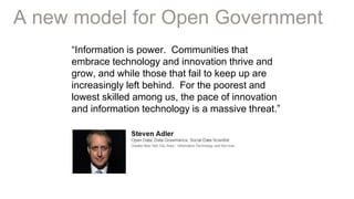 12Page© 2015 IBM Corporation
A new model for Open Government
“Information is power. Communities that
embrace technology and innovation thrive and
grow, and while those that fail to keep up are
increasingly left behind. For the poorest and
lowest skilled among us, the pace of innovation
and information technology is a massive threat.”
 