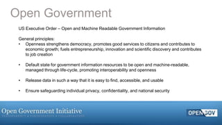 13Page© 2015 IBM Corporation
Open Government
US Executive Order – Open and Machine Readable Government Information
General principles:
• Openness strengthens democracy, promotes good services to citizens and contributes to
economic growth; fuels entrepreneurship, innovation and scientific discovery and contributes
to job creation
• Default state for government information resources to be open and machine-readable,
managed through life-cycle, promoting interoperability and openness
• Release data in such a way that it is easy to find, accessible, and usable
• Ensure safeguarding individual privacy, confidentiality, and national security
 