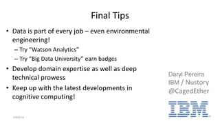 Final Tips
• Data is part of every job – even environmental
engineering!
– Try “Watson Analytics”
– Try “Big Data University” earn badges
• Develop domain expertise as well as deep
technical prowess
• Keep up with the latest developments in
cognitive computing!
4/9/2016 21
Daryl Pereira
IBM / Nustory
@CagedEther
 