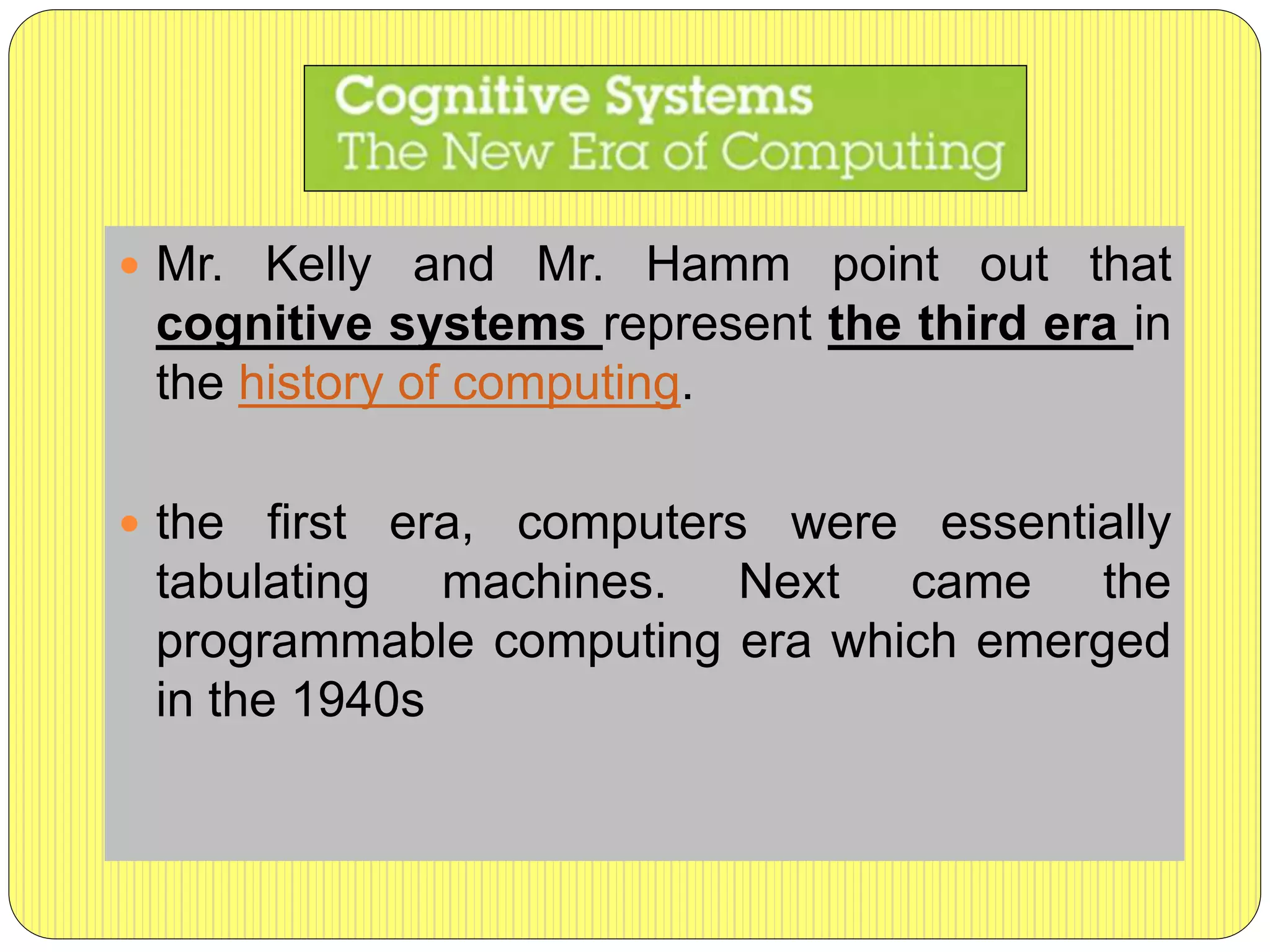  Mr. Kelly and Mr. Hamm point out that
cognitive systems represent the third era in
the history of computing.
 the first era, computers were essentially
tabulating machines. Next came the
programmable computing era which emerged
in the 1940s
 