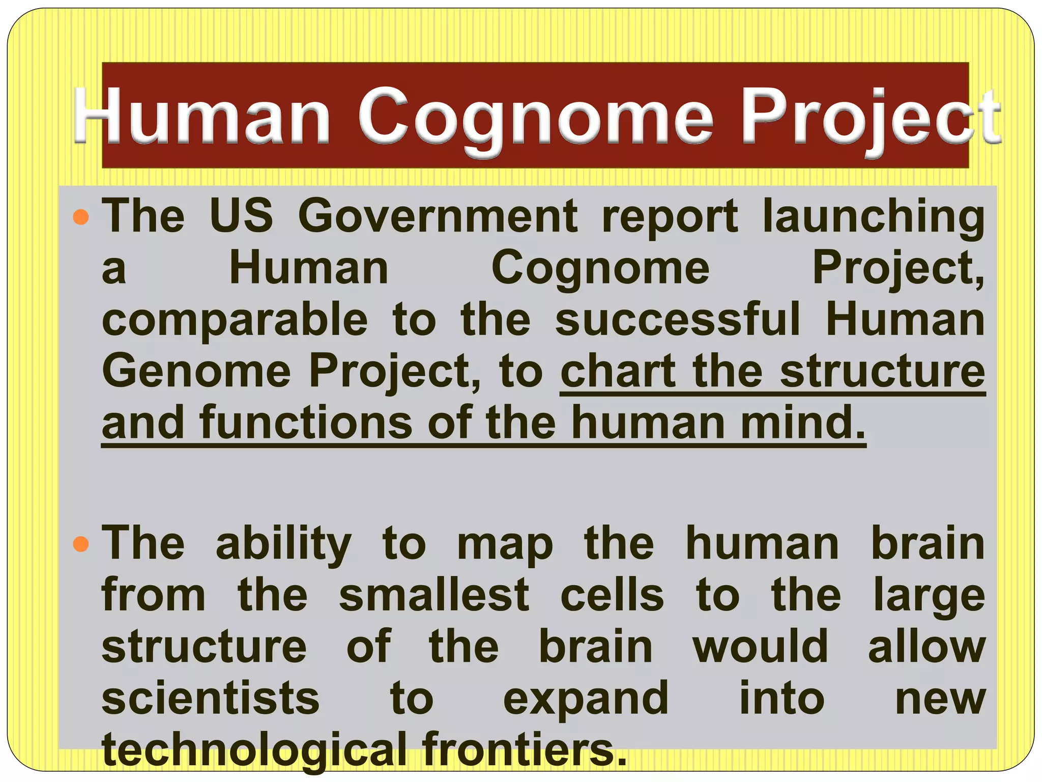 The US Government report launching
a Human Cognome Project,
comparable to the successful Human
Genome Project, to chart the structure
and functions of the human mind.
 The ability to map the human brain
from the smallest cells to the large
structure of the brain would allow
scientists to expand into new
technological frontiers.
Human Cognome Project
 