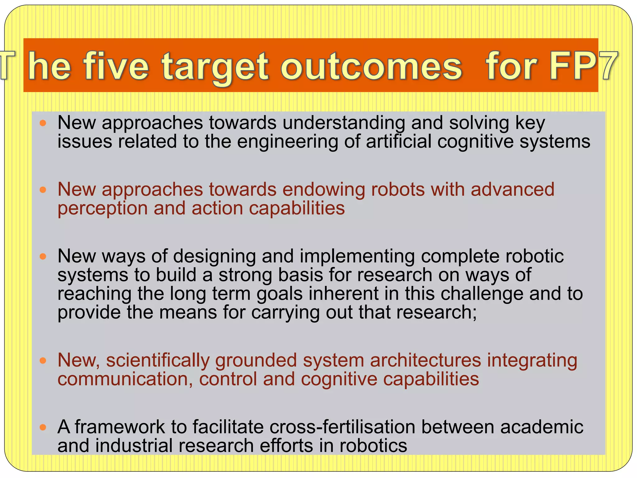  New approaches towards understanding and solving key
issues related to the engineering of artificial cognitive systems
 New approaches towards endowing robots with advanced
perception and action capabilities
 New ways of designing and implementing complete robotic
systems to build a strong basis for research on ways of
reaching the long term goals inherent in this challenge and to
provide the means for carrying out that research;
 New, scientifically grounded system architectures integrating
communication, control and cognitive capabilities
 A framework to facilitate cross-fertilisation between academic
and industrial research efforts in robotics
 