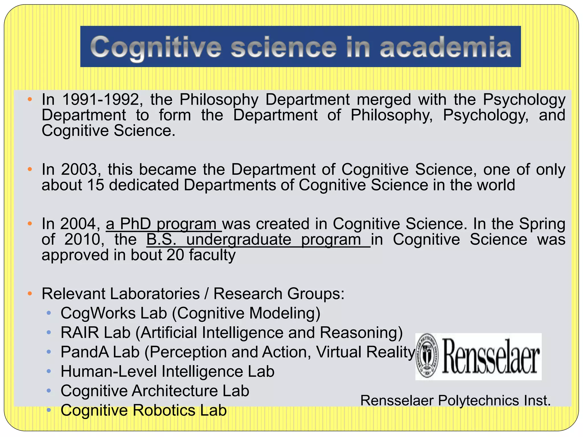 • In 1991-1992, the Philosophy Department merged with the Psychology
Department to form the Department of Philosophy, Psychology, and
Cognitive Science.
• In 2003, this became the Department of Cognitive Science, one of only
about 15 dedicated Departments of Cognitive Science in the world
• In 2004, a PhD program was created in Cognitive Science. In the Spring
of 2010, the B.S. undergraduate program in Cognitive Science was
approved in bout 20 faculty
• Relevant Laboratories / Research Groups:
• CogWorks Lab (Cognitive Modeling)
• RAIR Lab (Artificial Intelligence and Reasoning)
• PandA Lab (Perception and Action, Virtual Reality)
• Human-Level Intelligence Lab
• Cognitive Architecture Lab
• Cognitive Robotics Lab
Rensselaer Polytechnics Inst.
 