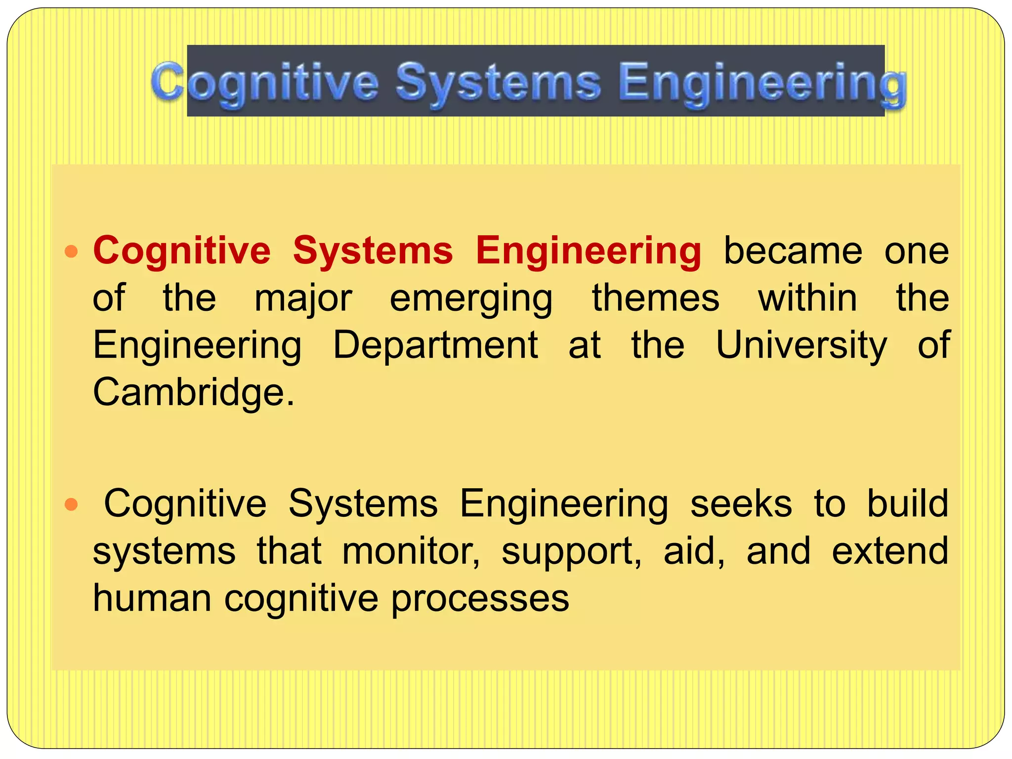  Cognitive Systems Engineering became one
of the major emerging themes within the
Engineering Department at the University of
Cambridge.
 Cognitive Systems Engineering seeks to build
systems that monitor, support, aid, and extend
human cognitive processes
 