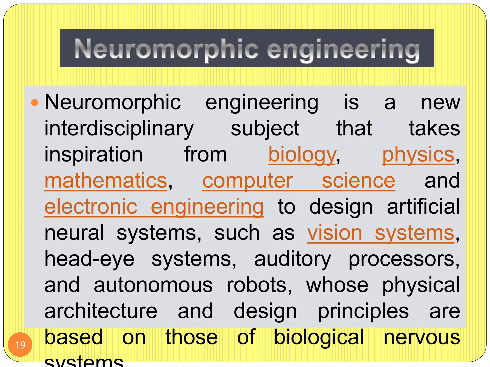  Neuromorphic engineering is a new
interdisciplinary subject that takes
inspiration from biology, physics,
mathematics, computer science and
electronic engineering to design artificial
neural systems, such as vision systems,
head-eye systems, auditory processors,
and autonomous robots, whose physical
architecture and design principles are
based on those of biological nervous19
 