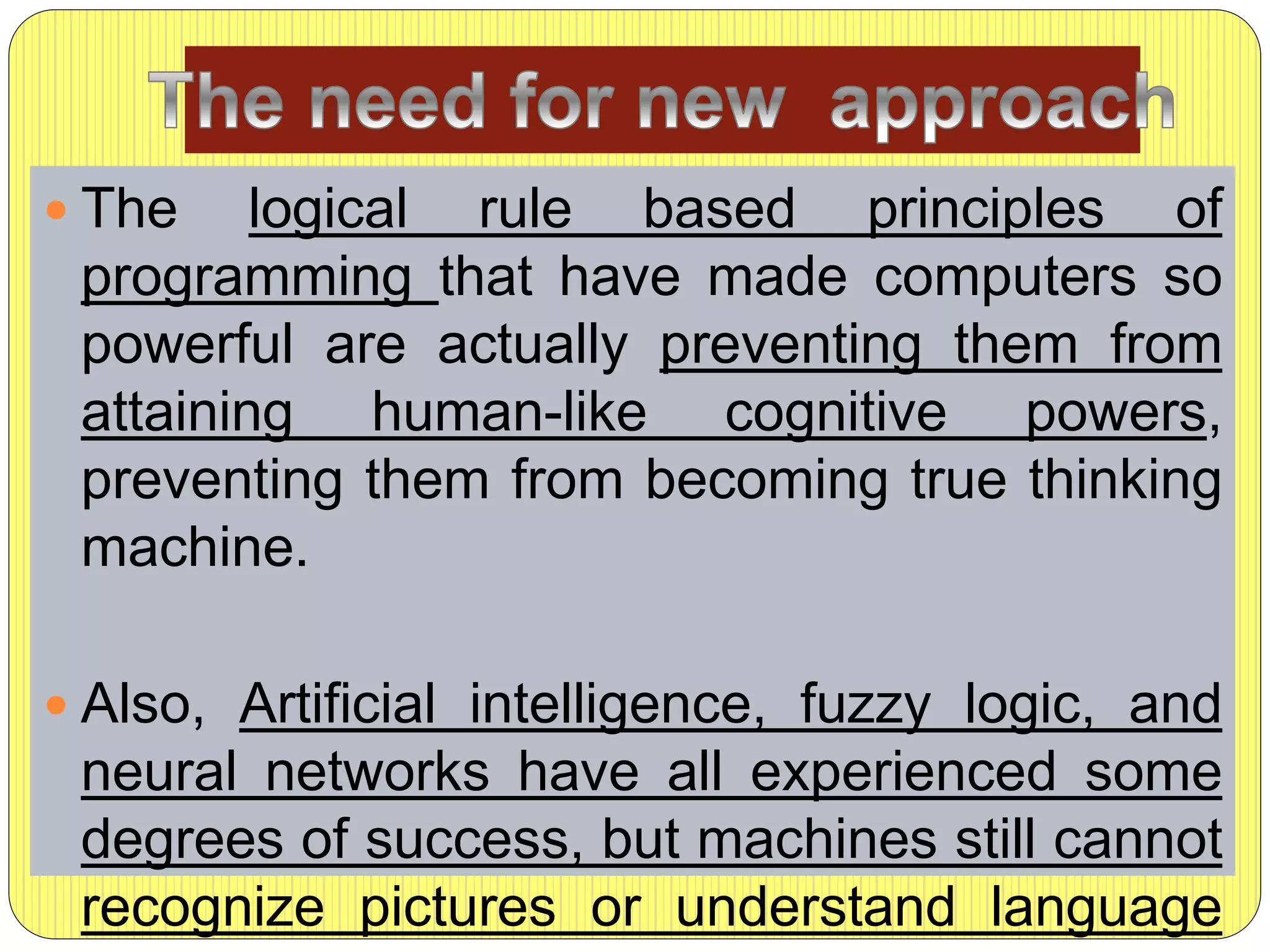  The logical rule based principles of
programming that have made computers so
powerful are actually preventing them from
attaining human-like cognitive powers,
preventing them from becoming true thinking
machine.
 Also, Artificial intelligence, fuzzy logic, and
neural networks have all experienced some
degrees of success, but machines still cannot
recognize pictures or understand language
 
