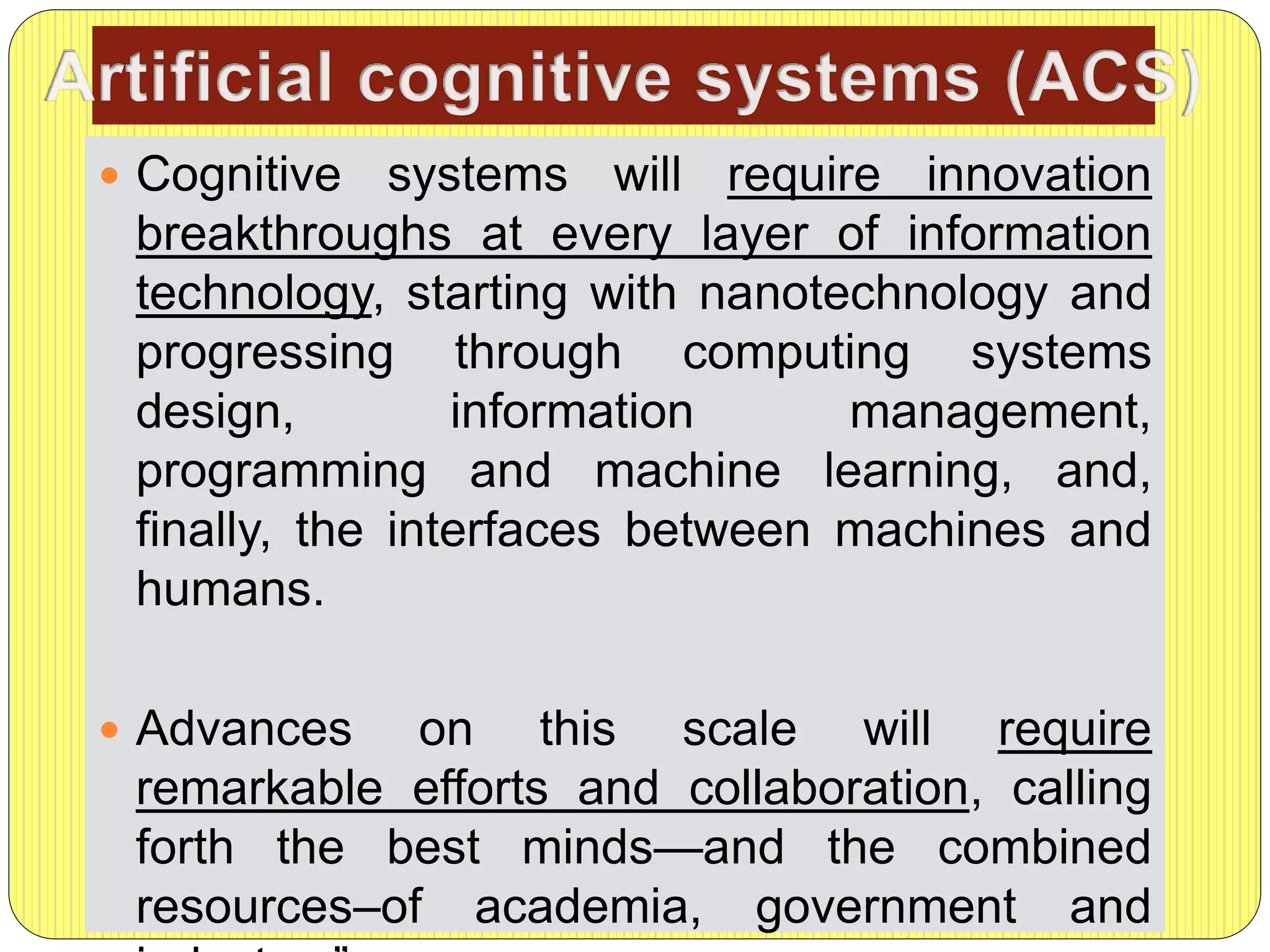  Cognitive systems will require innovation
breakthroughs at every layer of information
technology, starting with nanotechnology and
progressing through computing systems
design, information management,
programming and machine learning, and,
finally, the interfaces between machines and
humans.
 Advances on this scale will require
remarkable efforts and collaboration, calling
forth the best minds—and the combined
resources–of academia, government and
 