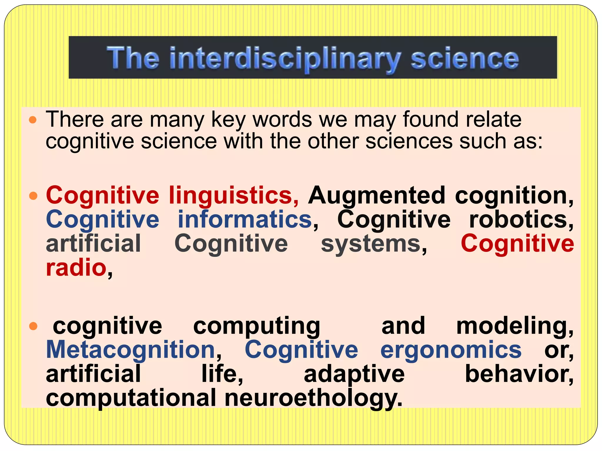  There are many key words we may found relate
cognitive science with the other sciences such as:
 Cognitive linguistics, Augmented cognition,
Cognitive informatics, Cognitive robotics,
artificial Cognitive systems, Cognitive
radio,
 cognitive computing and modeling,
Metacognition, Cognitive ergonomics or,
artificial life, adaptive behavior,
computational neuroethology.
 