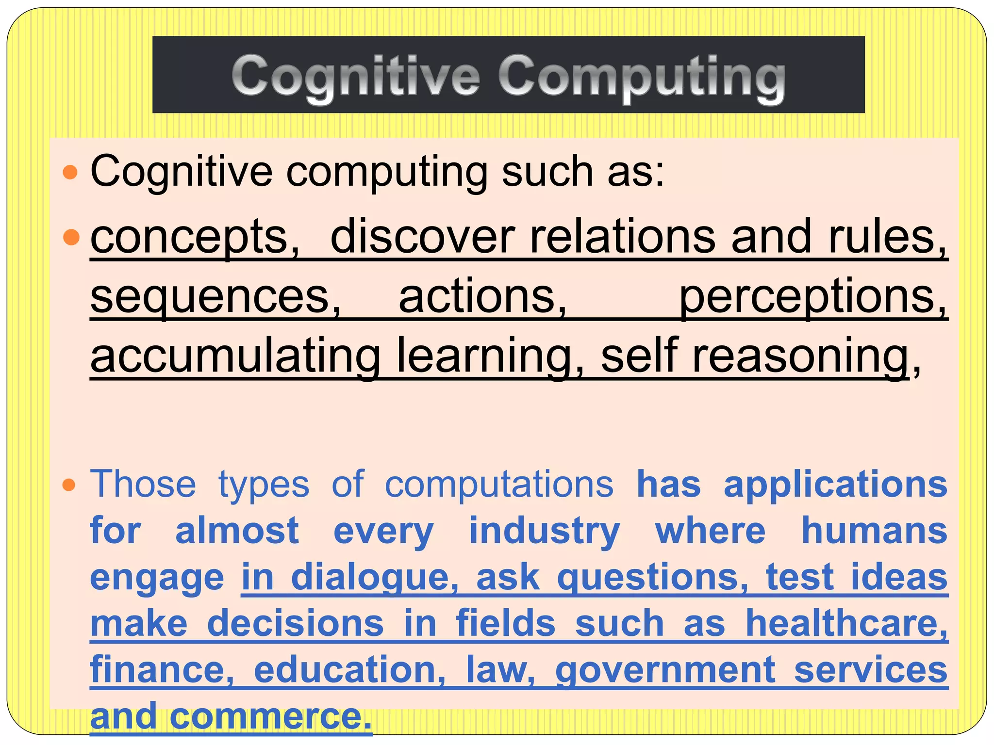  Cognitive computing such as:
 concepts, discover relations and rules,
sequences, actions, perceptions,
accumulating learning, self reasoning,
 Those types of computations has applications
for almost every industry where humans
engage in dialogue, ask questions, test ideas
make decisions in fields such as healthcare,
finance, education, law, government services
and commerce.
 