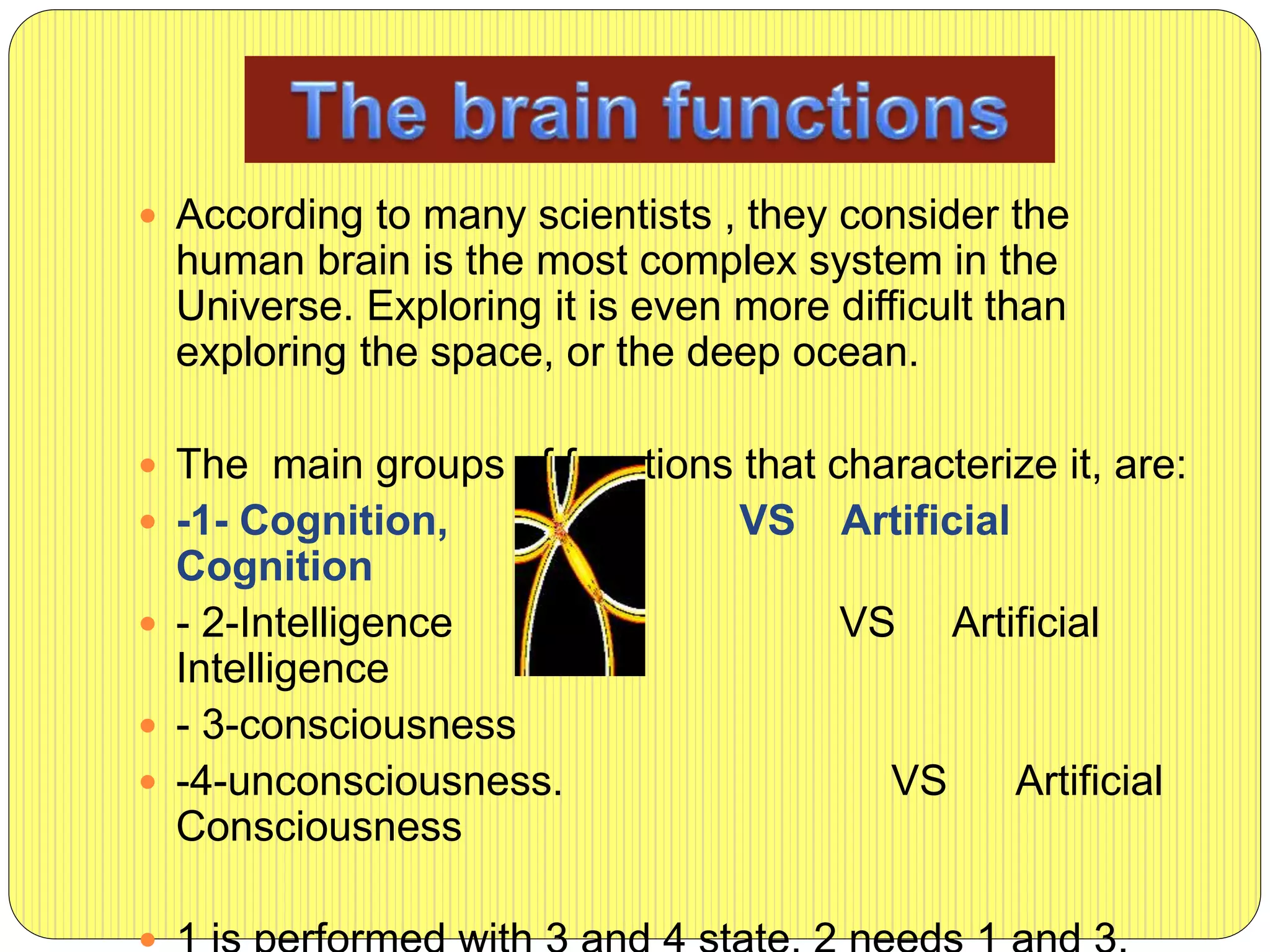  According to many scientists , they consider the
human brain is the most complex system in the
Universe. Exploring it is even more difficult than
exploring the space, or the deep ocean.
 The main groups of functions that characterize it, are:
 -1- Cognition, VS Artificial
Cognition
 - 2-Intelligence VS Artificial
Intelligence
 - 3-consciousness
 -4-unconsciousness. VS Artificial
Consciousness
 
