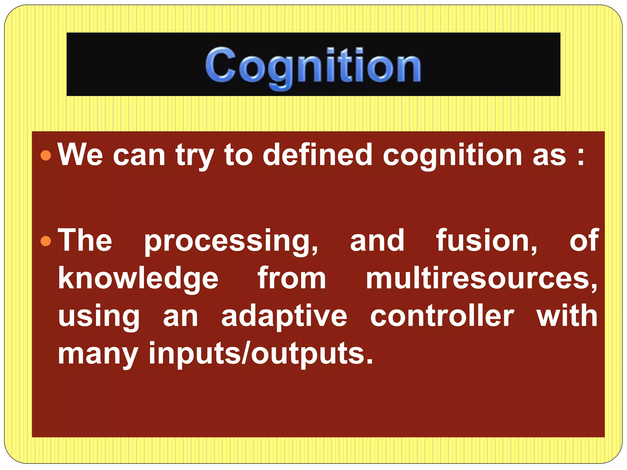  We can try to defined cognition as :
 The processing, and fusion, of
knowledge from multiresources,
using an adaptive controller with
many inputs/outputs.
 