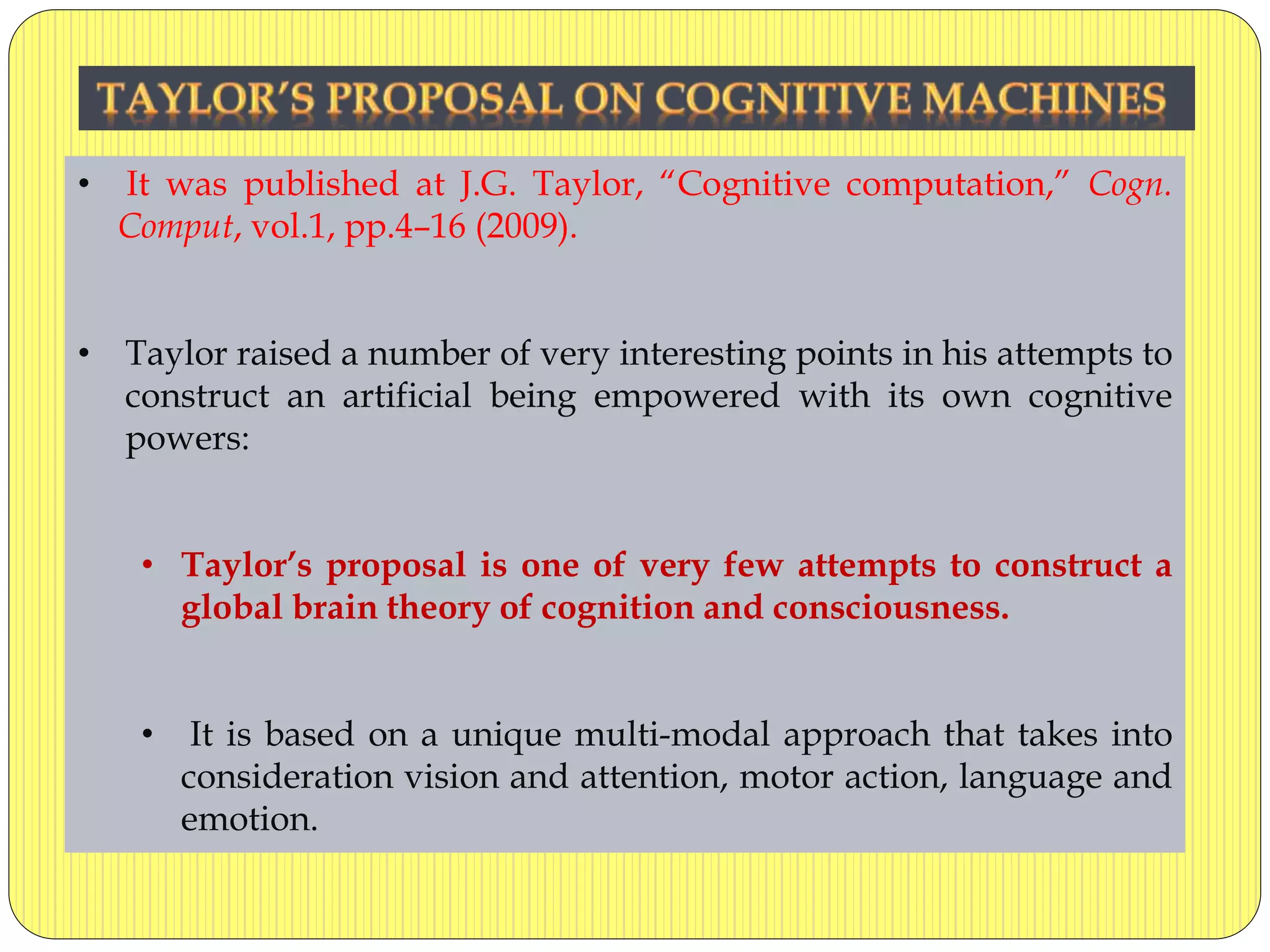 • It was published at J.G. Taylor, “Cognitive computation,” Cogn.
Comput, vol.1, pp.4–16 (2009).
• Taylor raised a number of very interesting points in his attempts to
construct an artificial being empowered with its own cognitive
powers:
• Taylor’s proposal is one of very few attempts to construct a
global brain theory of cognition and consciousness.
• It is based on a unique multi-modal approach that takes into
consideration vision and attention, motor action, language and
emotion.
 