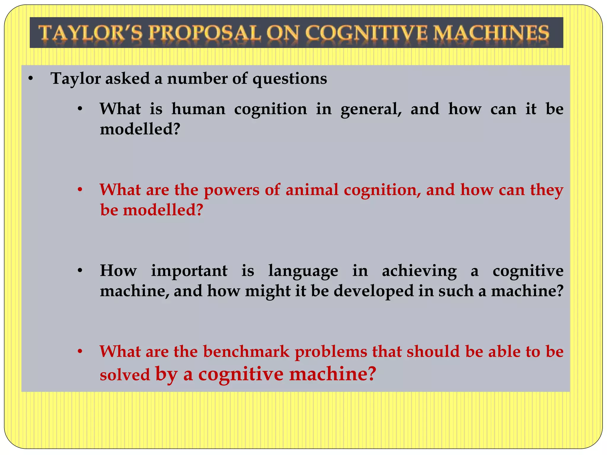 • Taylor asked a number of questions
• What is human cognition in general, and how can it be
modelled?
• What are the powers of animal cognition, and how can they
be modelled?
• How important is language in achieving a cognitive
machine, and how might it be developed in such a machine?
• What are the benchmark problems that should be able to be
solved by a cognitive machine?
 