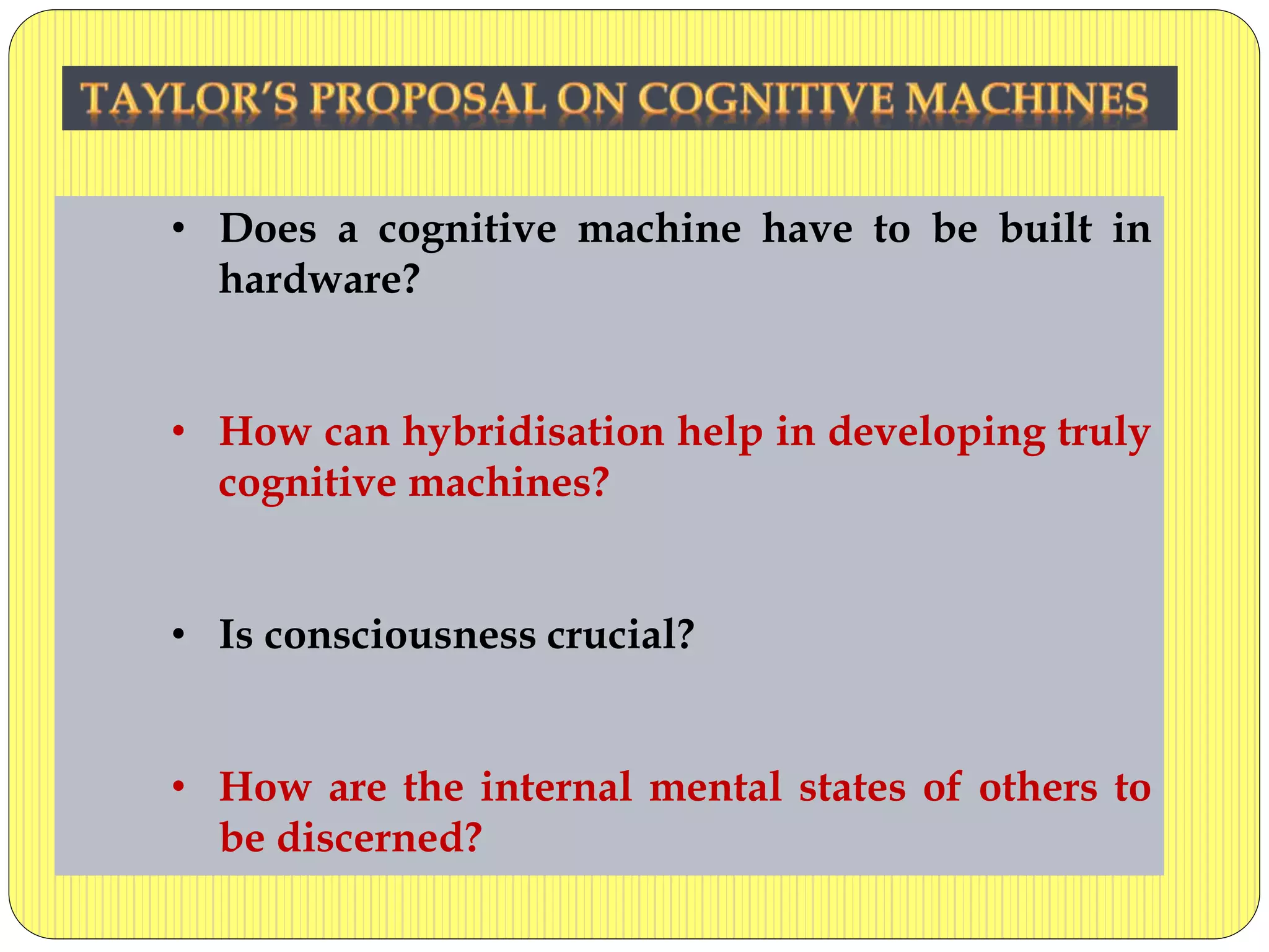 • Does a cognitive machine have to be built in
hardware?
• How can hybridisation help in developing truly
cognitive machines?
• Is consciousness crucial?
• How are the internal mental states of others to
be discerned?
 
