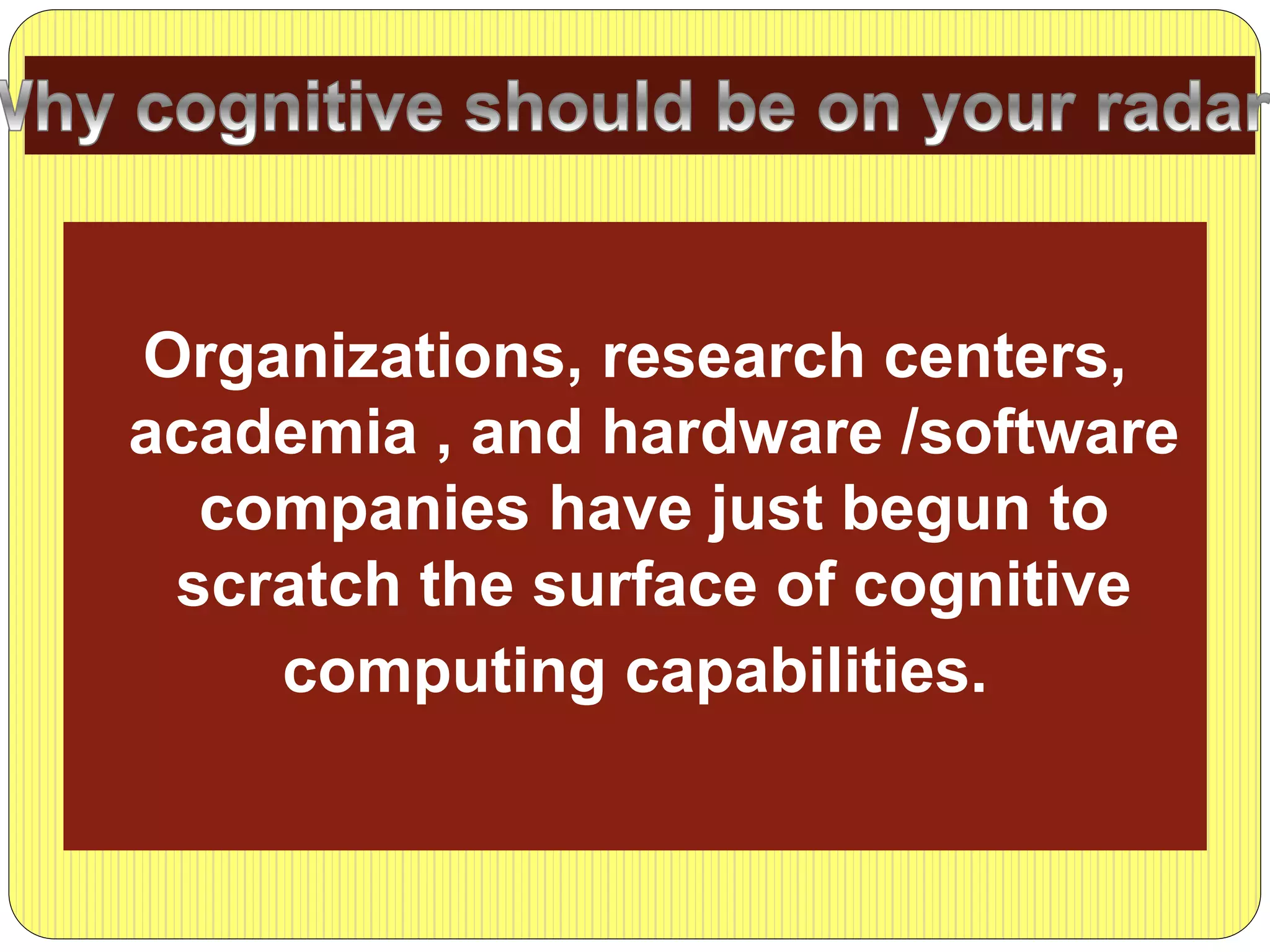 Organizations, research centers,
academia , and hardware /software
companies have just begun to
scratch the surface of cognitive
computing capabilities.
 