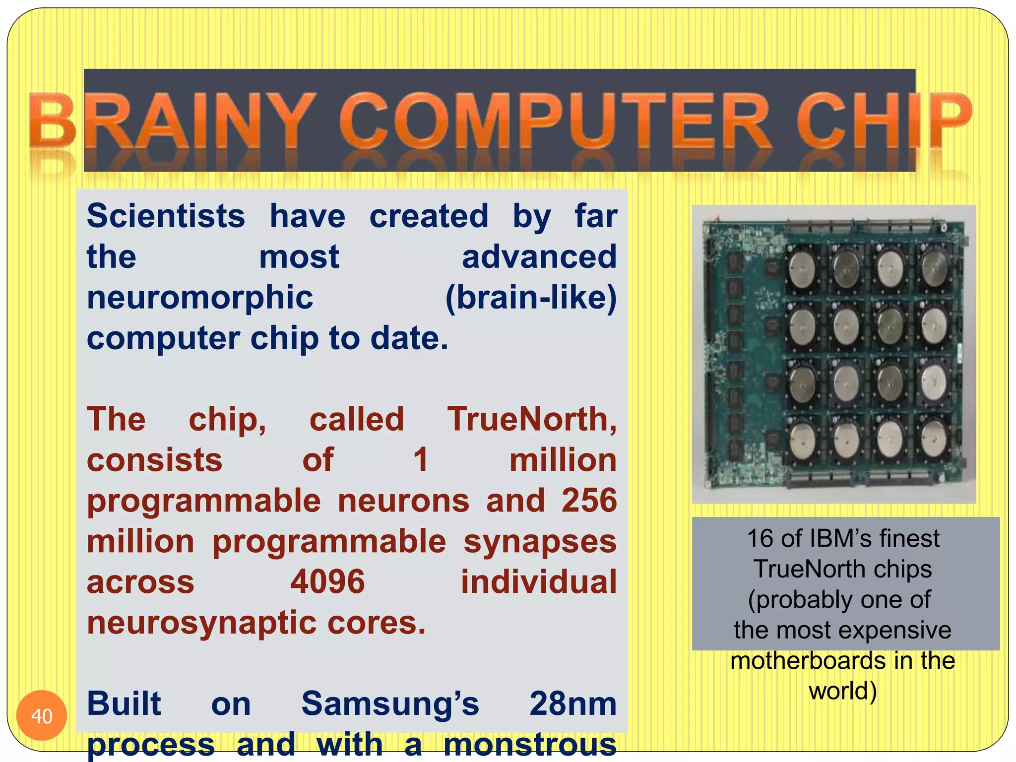 Scientists have created by far
the most advanced
neuromorphic (brain-like)
computer chip to date.
The chip, called TrueNorth,
consists of 1 million
programmable neurons and 256
million programmable synapses
across 4096 individual
neurosynaptic cores.
Built on Samsung’s 28nm
process and with a monstrous
16 of IBM’s finest
TrueNorth chips
(probably one of
the most expensive
motherboards in the
world)
40
 