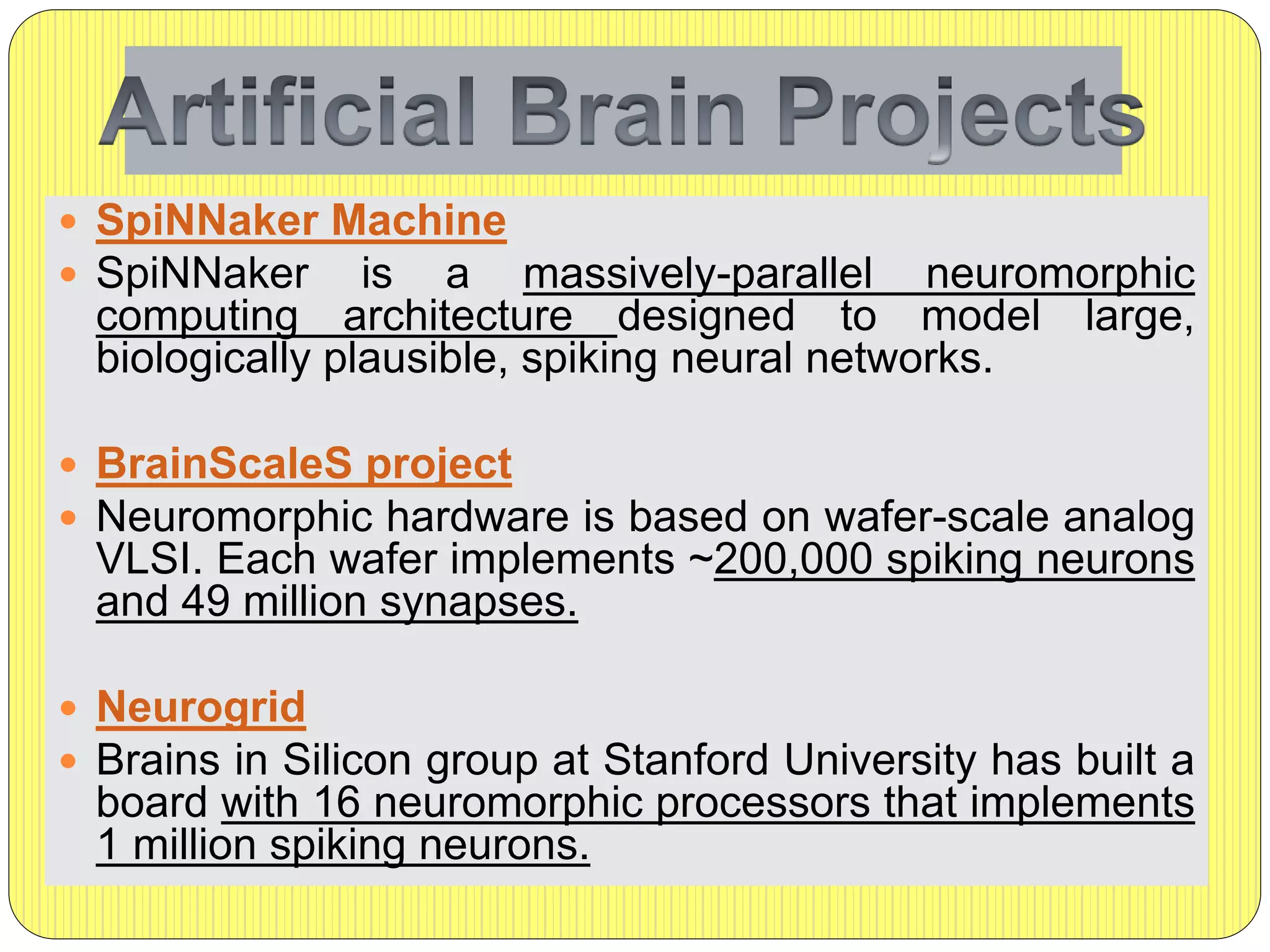  SpiNNaker Machine
 SpiNNaker is a massively-parallel neuromorphic
computing architecture designed to model large,
biologically plausible, spiking neural networks.
 BrainScaleS project
 Neuromorphic hardware is based on wafer-scale analog
VLSI. Each wafer implements ~200,000 spiking neurons
and 49 million synapses.
 Neurogrid
 Brains in Silicon group at Stanford University has built a
board with 16 neuromorphic processors that implements
1 million spiking neurons.
 