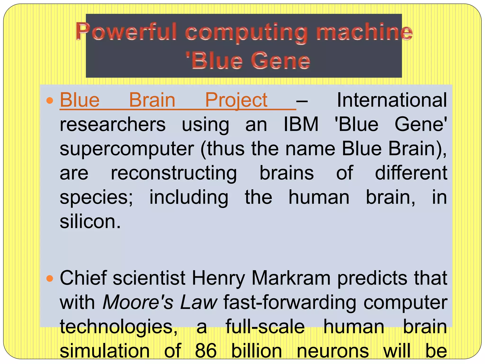  Blue Brain Project – International
researchers using an IBM 'Blue Gene'
supercomputer (thus the name Blue Brain),
are reconstructing brains of different
species; including the human brain, in
silicon.
 Chief scientist Henry Markram predicts that
with Moore's Law fast-forwarding computer
technologies, a full-scale human brain
simulation of 86 billion neurons will be
 