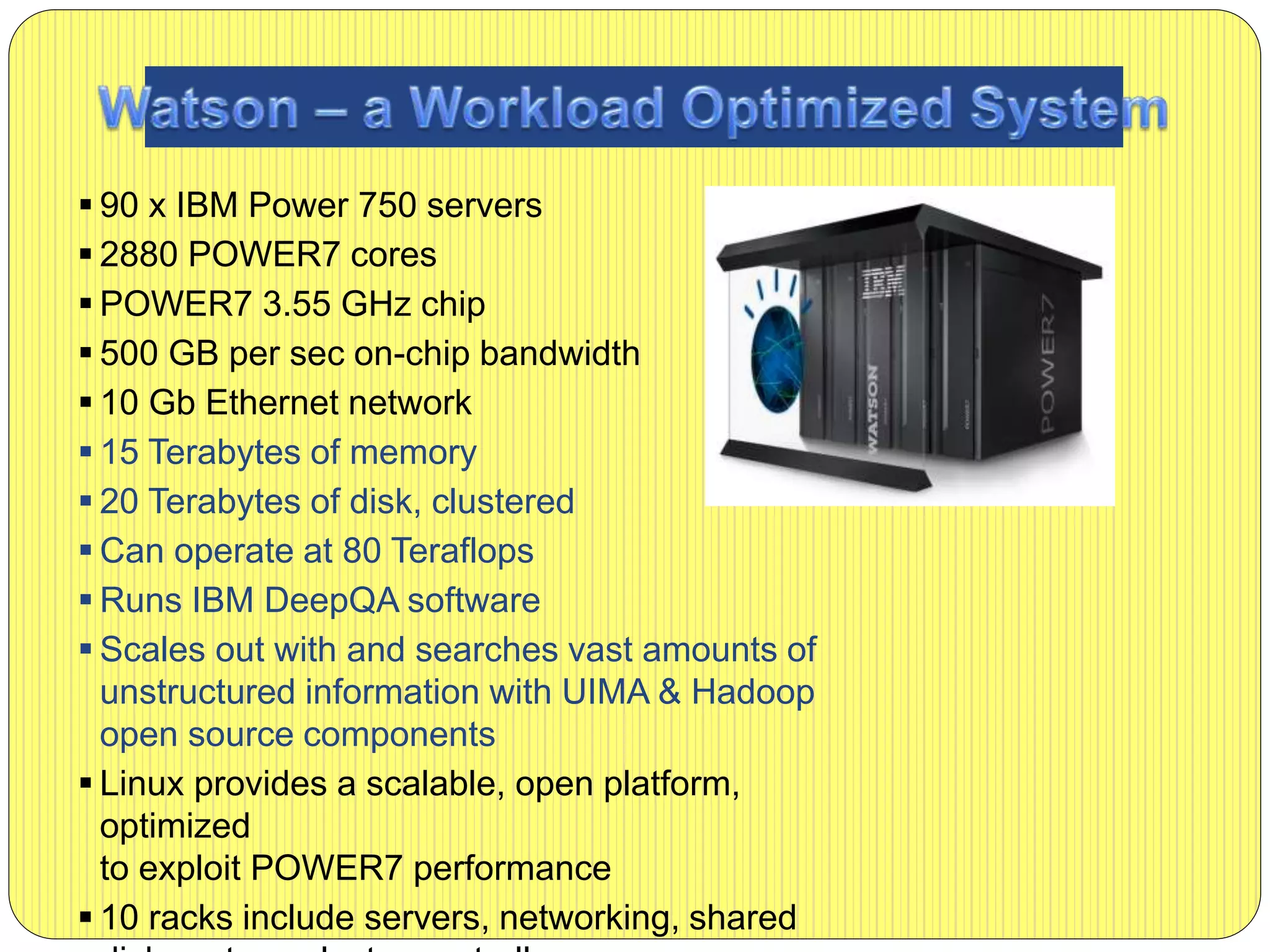  90 x IBM Power 750 servers
 2880 POWER7 cores
 POWER7 3.55 GHz chip
 500 GB per sec on-chip bandwidth
 10 Gb Ethernet network
 15 Terabytes of memory
 20 Terabytes of disk, clustered
 Can operate at 80 Teraflops
 Runs IBM DeepQA software
 Scales out with and searches vast amounts of
unstructured information with UIMA & Hadoop
open source components
 Linux provides a scalable, open platform,
optimized
to exploit POWER7 performance
 10 racks include servers, networking, shared
 