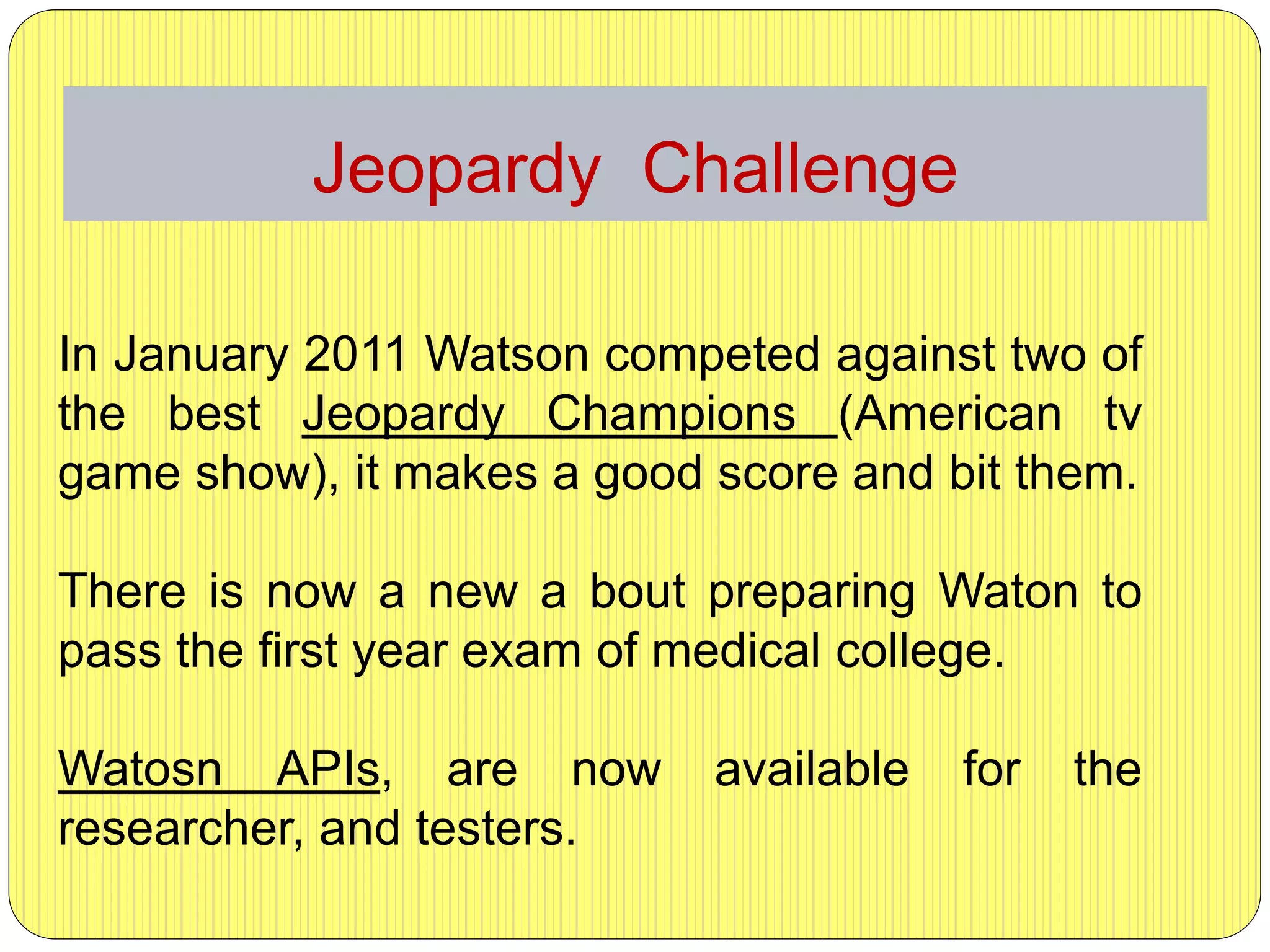 Jeopardy Challenge
In January 2011 Watson competed against two of
the best Jeopardy Champions (American tv
game show), it makes a good score and bit them.
There is now a new a bout preparing Waton to
pass the first year exam of medical college.
Watosn APIs, are now available for the
researcher, and testers.
 
