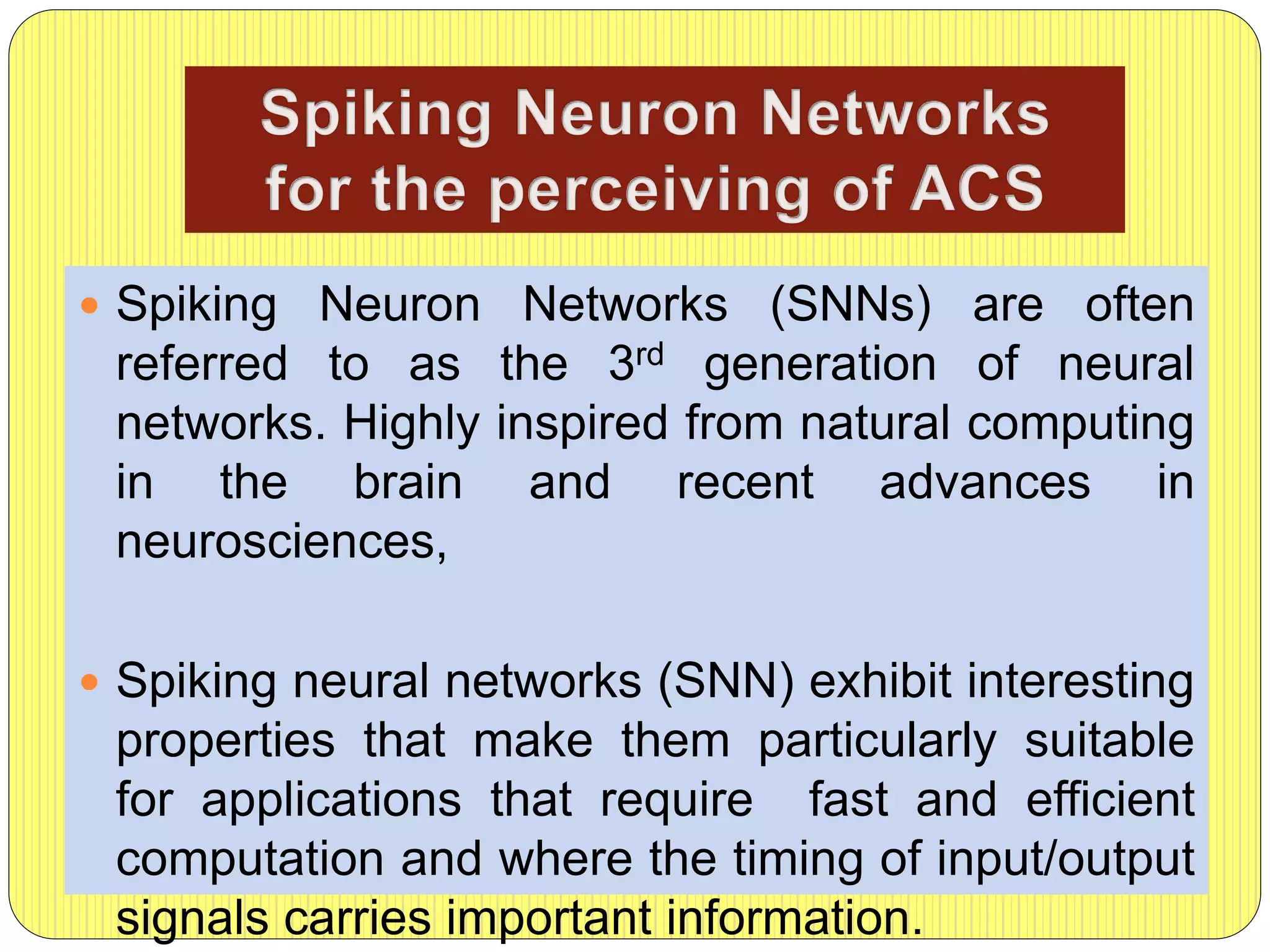  Spiking Neuron Networks (SNNs) are often
referred to as the 3rd generation of neural
networks. Highly inspired from natural computing
in the brain and recent advances in
neurosciences,
 Spiking neural networks (SNN) exhibit interesting
properties that make them particularly suitable
for applications that require fast and efficient
computation and where the timing of input/output
signals carries important information.
 