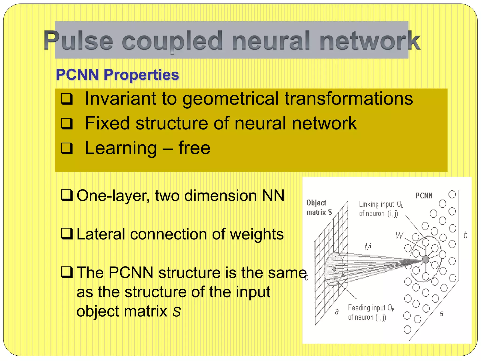  Invariant to geometrical transformations
 Fixed structure of neural network
 Learning – free
PCNN Properties
 One-layer, two dimension NN
 Lateral connection of weights
 The PCNN structure is the same
as the structure of the input
object matrix S
 