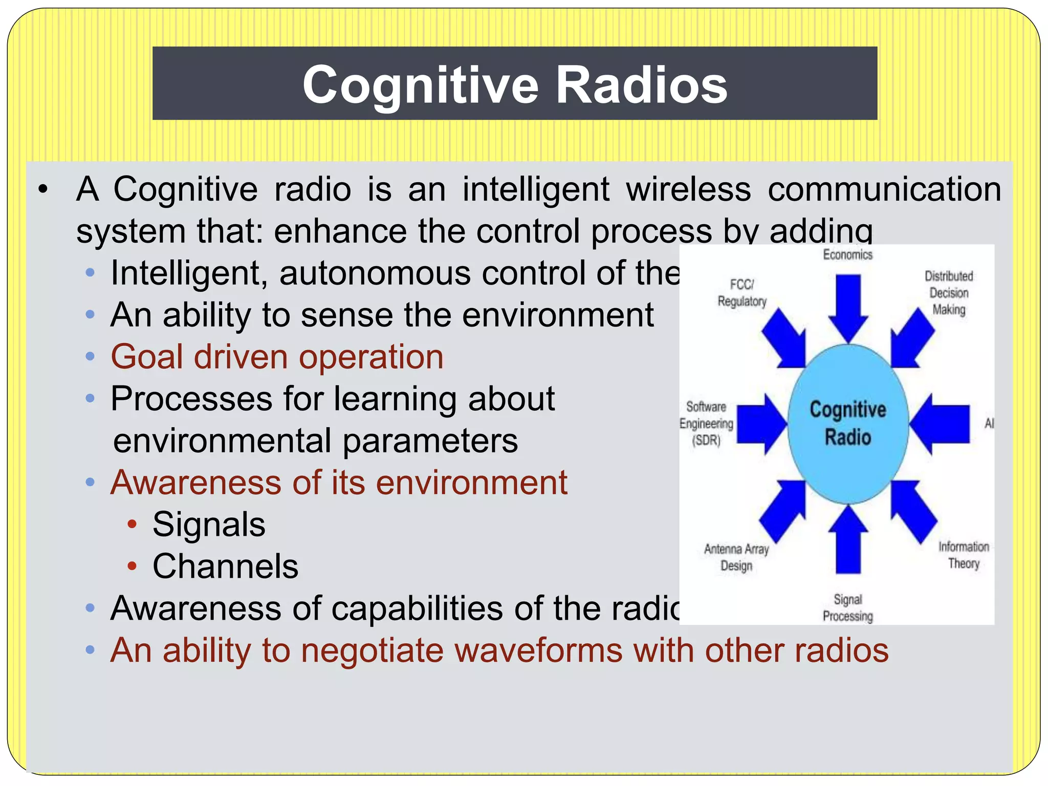 Cognitive Radios
• A Cognitive radio is an intelligent wireless communication
system that: enhance the control process by adding
• Intelligent, autonomous control of the radio
• An ability to sense the environment
• Goal driven operation
• Processes for learning about
environmental parameters
• Awareness of its environment
• Signals
• Channels
• Awareness of capabilities of the radio
• An ability to negotiate waveforms with other radios
 