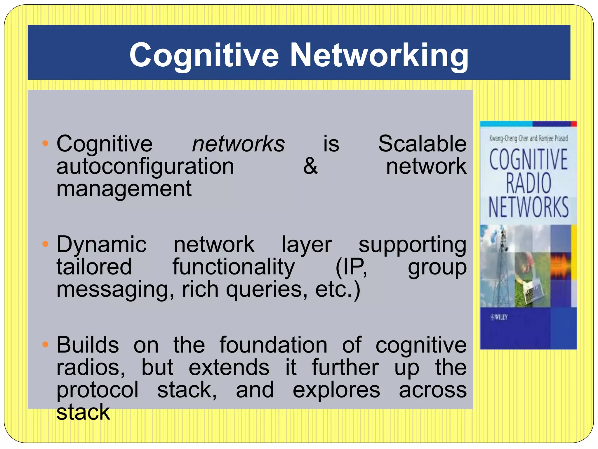 Cognitive Networking
• Cognitive networks is Scalable
autoconfiguration & network
management
• Dynamic network layer supporting
tailored functionality (IP, group
messaging, rich queries, etc.)
• Builds on the foundation of cognitive
radios, but extends it further up the
protocol stack, and explores across
stack
 