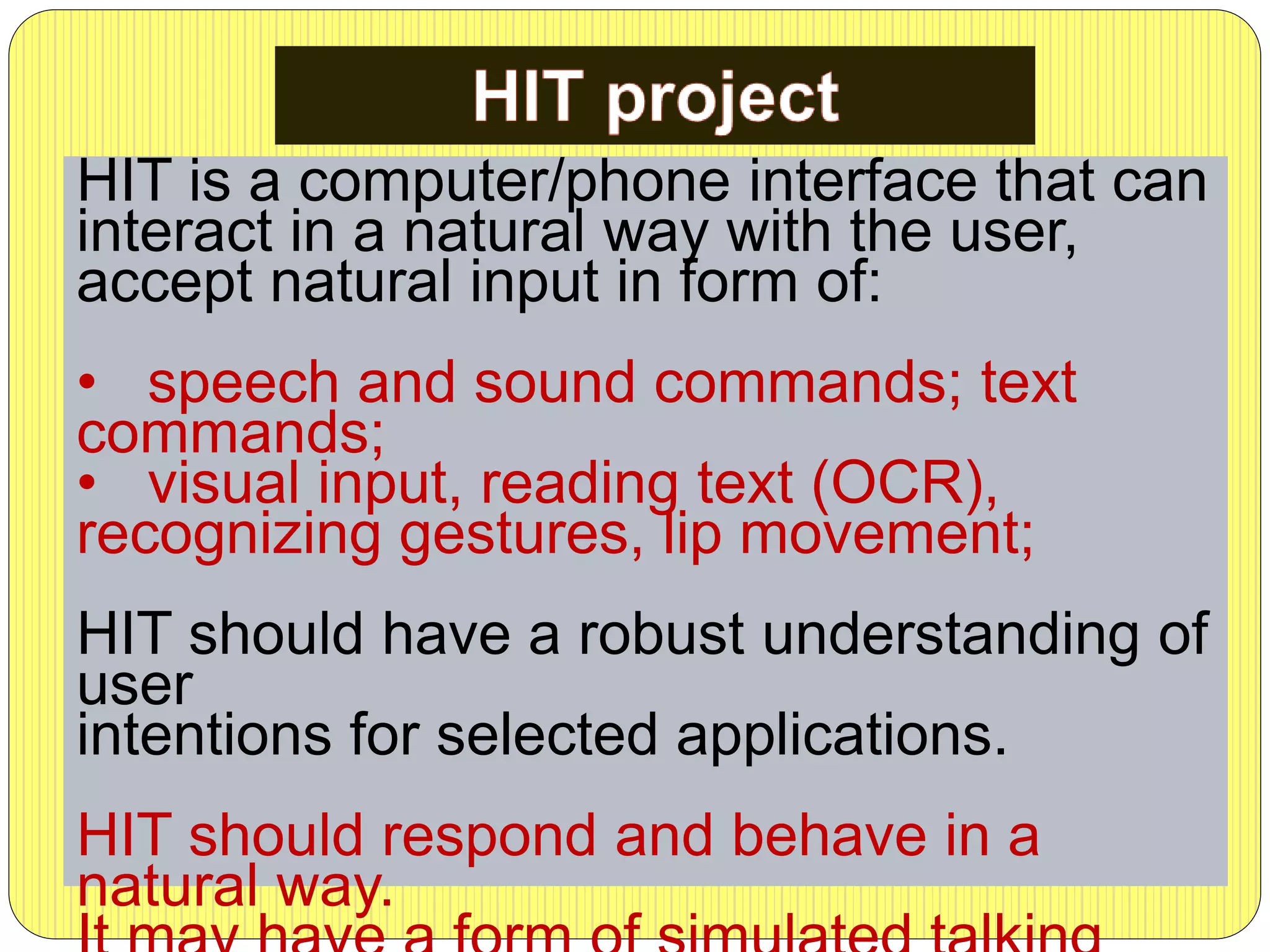 HIT is a computer/phone interface that can
interact in a natural way with the user,
accept natural input in form of:
• speech and sound commands; text
commands;
• visual input, reading text (OCR),
recognizing gestures, lip movement;
HIT should have a robust understanding of
user
intentions for selected applications.
HIT should respond and behave in a
natural way.
 