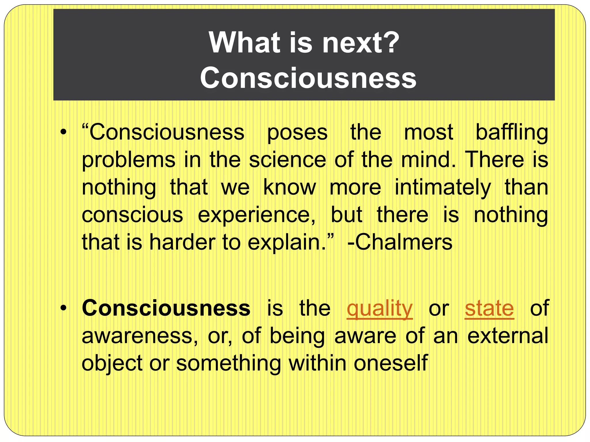 What is next?
Consciousness
• “Consciousness poses the most baffling
problems in the science of the mind. There is
nothing that we know more intimately than
conscious experience, but there is nothing
that is harder to explain.” -Chalmers
• Consciousness is the quality or state of
awareness, or, of being aware of an external
object or something within oneself
 