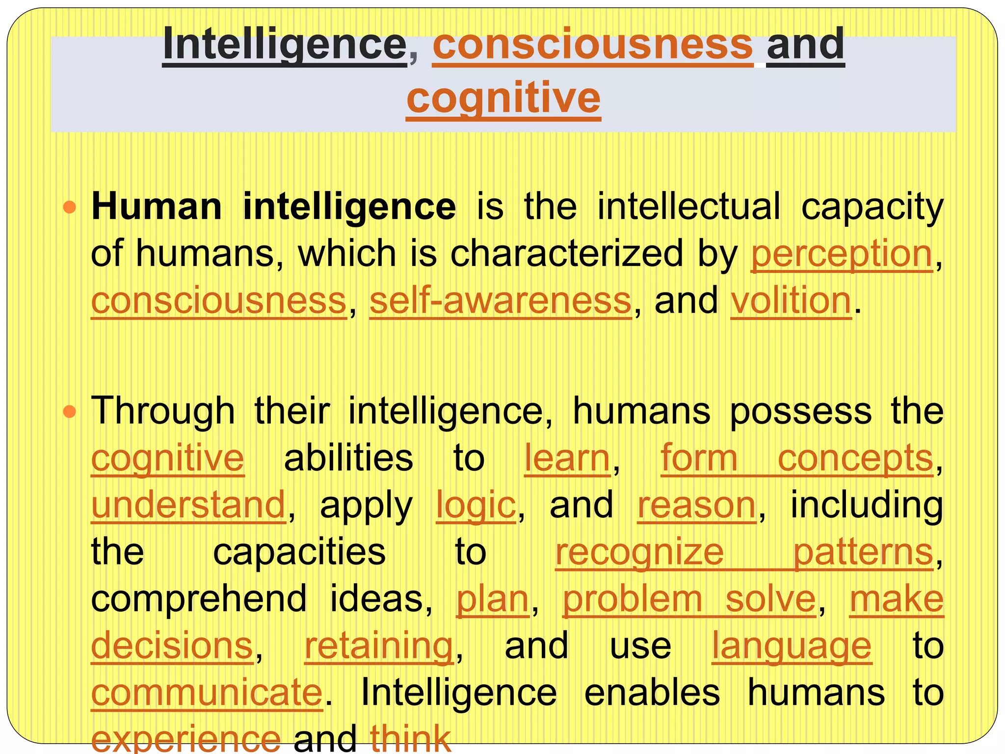 Intelligence, consciousness and
cognitive
 Human intelligence is the intellectual capacity
of humans, which is characterized by perception,
consciousness, self-awareness, and volition.
 Through their intelligence, humans possess the
cognitive abilities to learn, form concepts,
understand, apply logic, and reason, including
the capacities to recognize patterns,
comprehend ideas, plan, problem solve, make
decisions, retaining, and use language to
communicate. Intelligence enables humans to
experience and think
 