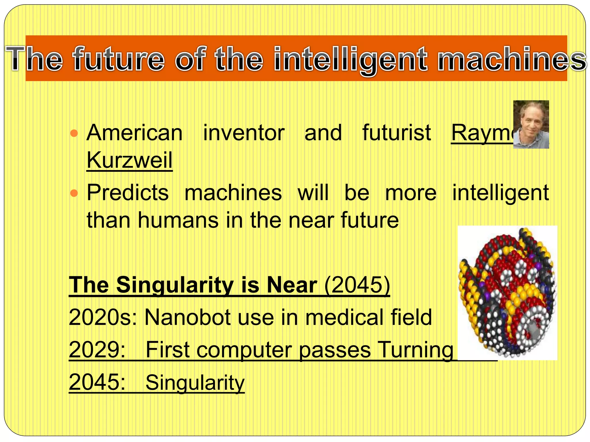  American inventor and futurist Raymond
Kurzweil
 Predicts machines will be more intelligent
than humans in the near future
The Singularity is Near (2045)
2020s: Nanobot use in medical field
2029: First computer passes Turning test
2045: Singularity
 